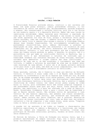 2


                                CAPÍTULO I
                         Lúcifer, o Anjo Rebelde

A Fraternidade Rosacruz pretende educar, construir a ser caridosa até
mesmo com quem possa divergir, jamais pretendendo censurar, ou ter
sentimentos de rancor com aqueles que, deliberadamente, parecem dispostos
a enganar. Nós reverenciamos a religião Católica, pois ela é tão divina
em sua essência quanto o é a Maçonaria Mística. Ambas têm suas raízes na
remotíssima antigüidade. Ambas nasceram para favorecer a aspiração da
alma que se esforça a ambas têm uma mensagem a uma missão no mundo que
não estão aparentes nos dias de hoje, porque o cerimonial feito pelos
homens escondeu, como uma escama, a semente divina de cada uma delas. O
objetivo deste livro é remover essa escama e mostrar a finalidade Cósmica
dessas duas Grandes Organizações, tão acirradamente antagônicas. Não
pretendemos reconciliá-las, pois, embora destinadas a promover a
emancipação da alma, seus métodos são diferentes a os atributos da alma
alimentados por um método, são muito diferentes dos alimentados pela
outra Escola. Portanto, a luta deve prosseguir até que a batalha pelas
almas dos homens esteja perdida ou ganha. A questão, no entanto, não é a
persistência com que agem as instituições Católica ou Maçônica, mas o
resultado disto é que determinará a natureza da instrução que a
humanidade receberá nos restantes Períodos da nossa evolução. Esforçar-
nos-emos para demonstrar a origem cósmica das duas instituições, o
propósito de cada uma e, se bem sucedidas, o treinamento que cada uma
iniciará, e também a natureza da qualidade da alma que se poderá obter
como resultado de cada método. O autor não é um maçom, portanto sente-se
livre para dizer o que sabe, sem medo de violar compromissos, mas é Maçom
de coração, por isso é francamente contrário ao Catolicismo.

Nossa oposição, contudo, não é fanática ou cega aos méritos da Religião
Católica. O Católico é nosso irmão como o é um Maçom; nada diremos de
menosprezo ou irreverência à sua fé ou àqueles que vivem por ela, de modo
que, se em alguma passagem deste livro assim parecer, isso será resultado
de mero descuido. O leitor deve notar que distinguimos rigorosamente o
que seja Hierarquia Católica e Religião Católica, mas a anterior é também
constituída de irmãos nossos; não vamos atirar pedra alguma de ordem
moral ou física, pois conhecemos muito bem nossas próprias fraquezas a
não pretendemos atacar quem quer que seja. Assim, nossa oposição não é
pessoal, mas espiritual, e é para ser efetuada com a arma do Espírito-
Razão. Acreditamos firmemente nisso a para o eterno bem da humanidade é
que os Maçons deverão vencer. Não estamos certos de apresentar o lado
Católico de uma maneira imparcial, mas pedimos aos nossos estudantes,
para quem isto está sendo escrito, que acreditem que tentaremos ser
justos. Temos certeza dos Fatos Cósmicos, mas é possível detectar-se
algum erro em nossas conclusões, por isso, cada um deve usar seu próprio
raciocínio a fim de comprovar o que iremos dizer, sendo assim, "comprove
todos os fatos a retenha para si o que julgar bom".

A grande lei da analogia é em todos os lugares a chave-mestra dos
mistérios espirituais e, embora a Maçonaria e o Catolicismo não tenham
tido seu começo até chegarmos ao Período Terrestre, tiveram seus
protótipos em Períodos anteriores; portanto, faremos um breve relato dos
fatos essenciais.

No Período de Saturno, a Terra em formação era escura; Calor, que é a
primeira manifestação do sempre invisível fogo, era o único elemento
então manifestado; a humanidade embrionária era como mineral, o único
 