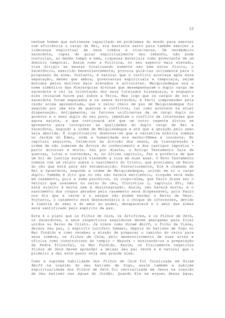 20


nenhum homem que estivesse capacitado em problemas do mundo para exercer
com eficiência o cargo de Rei, era bastante santo para também exercer a
liderança espiritual de seus irmãos e vice-versa. Um verdadeiro
sacerdote, capaz de guiar espiritualmente seu rebanho, não pode
controlar, ao mesmo tempo e bem, riquezas materiais como governante de um
domínio temporal. Assim como a Política, no seu aspecto mais elevado,
visa dirigir as massas focalizando somente seu bem estar físico, o
Sacerdócio, exercido benevolentemente, procura guiá-las unicamente para o
progresso da alma. Portanto, é natural que o conflito aconteça após essa
separação, mesmo que ambos, governantes espirituais e temporais, sejam
movidos pelos motivos mais elevados e altruístas. Melquisedeque era o
nome simbólico das Hierarquias divinas que desempenharam o duplo cargo de
sacerdote e rei na orientação dos seus tutelados bissexuais, e enquanto
eles reinaram houve paz sobre a Terra. Mas logo que os cargos de rei e
sacerdote foram separados e os sexos divididos, é fácil compreender pela
razão acima apresentada, que o reino cheio de paz de Melquisedeque foi
seguido por uma era de guerras e conflitos, tal como acontece na atual
dispensação. Antigamente, os fatores unificantes de um cargo duplo no
governo e o sexo duplo do seu povo, impediam o conflito de interesses que
agora existe, e que continuará até que um outro regente divino se
apresente para incorporar as qualidades do duplo cargo de Rei e
Sacerdote, segundo a ordem de Melquisedeque e até que a geração pelo sexo
seja abolida. É significativo observar-se que a narrativa bíblica começa
no Jardim do Éden, onde a humanidade era macho-fêmea e inocente. No
capítulo seguinte, falam-nos da divisão dos sexos, da transgressão à
ordem de não comerem da Árvore do conhecimento e dos castigos impostos -
parto doloroso e morte. Daí por diante, o Antigo Testamento fala de
guerras, lutas e contendas, e, no último capítulo, faz a profecia de que
um Sol de justiça surgirá trazendo a cura em suas asas. O Novo Testamento
começa com um relato sobre o nascimento do Cristo, que proclamou um Reino
do céu que está para ser estabelecido. Posteriormente, Ele é chamado de
Rei e Sacerdote, segundo a ordem de Melquisedeque, unindo em si o cargo
duplo. Também é dito que no céu não haverá matrimônio, ninguém será dado
em casamento, pois a soma psuchicon, ou corpo-alma, que Paulo disse ser o
veículo que usaremos no reino do céu, (Coríntios 1, capítulo XV), não
está sujeito à morte nem à desintegração. Assim, não haverá morte, e o
nascimento dos corpos gerados pelo casamento será dispensável, pois Paulo
nos diz que a carne e o sangue não podem herdar o Reino de Deus.
Portanto, o casamento será desnecessário e o choque de interesses, devido
à luxúria do sexo e do amor ao poder, desaparecerá e o amor das almas
será santificado pelo espírito da paz.

Este é o plano que os Filhos de Caim, os Artífices, e os Filhos de Seth,
os Sacerdotes, e seus respectivos seguidores devem amalgamar para ficar
unidos no Reino de Cristo. Já vimos como Hiram Abiff, o Filho da Viúva,
deixou seu pai, o espírito Lucífero Samael, depois do batismo de fogo no
Mar Fundido e como recebeu a missão de preparar o caminho do reino para
seus irmãos, os filhos de Caim, pelo desenvolvimento de suas artes e
ofícios como construtores do templo - Maçons - ensinando-os a preparação
da Pedra Filosofal, ou Mar Fundido. Assim, os fisicamente negativos
Filhos de Seth devem aprender a deixar seu pai Jeová e é natural que o
primeiro a dar este passo seja uma grande alma.

Como a suprema habilidade dos Filhos de Caim foi focalizada em Hiram
Abiff na ocasião do seu batismo de fogo, assim também a sublime
espiritualidade dos Filhos de Seth foi centralizada em Jesus na ocasião
de Seu batismo nas águas do Jordão. Quando Ele se ergueu dessa água,
 