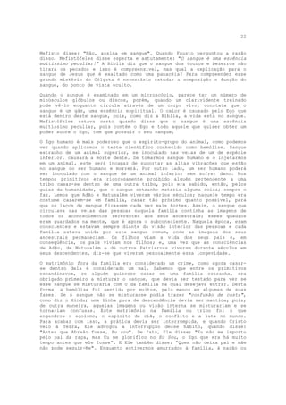 22


Mefisto disse: "Não, assina em sangue". Quando Fausto perguntou a razão
disso, Mefistófeles disse esperta e astutamente: "O sangue é uma essência
muitíssimo peculiar!" A Bíblia diz que o sangue dos touros e bezerros não
tirará os pecados e isso é compreensível, mas qual a explicação para o
sangue de Jesus que é exaltado como uma panacéia? Para compreender esse
grande mistério do Gólgota é necessário estudar a composição e função do
sangue, do ponto de vista oculto.

Quando o sangue é examinado em um microscópio, parece ter um número de
minúsculos glóbulos ou discos, porém, quando um clarividente treinado
pode vê-lo enquanto circula através de um corpo vivo, constata que o
sangue é um gás, uma essência espiritual. O calor é causado pelo Ego que
está dentro deste sangue, pois, como diz a Bíblia, a vida está no sangue.
Mefistófeles estava certo quando disse que o sangue é uma essência
muitíssimo peculiar, pois contém o Ego e todo aquele que quiser obter um
poder sobre o Ego, tem que possuir o seu sangue.

O Ego humano é mais poderoso que o espírito-grupo do animal, como podemos
ver quando aplicamos o teste científico conhecido como hemólise. Sangue
estranho de um animal superior, se inoculado nas veias de um de espécie
inferior, causará a morte deste. Se tomarmos sangue humano e o injetarmos
em um animal, este será incapaz de suportar as altas vibrações que estão
no sangue do ser humano e morrerá. Por outro lado, um ser humano poderá
ser inoculado com o sangue de um animal inferior sem sofrer dano. Nos
tempos primitivos era rigorosamente proibido alguém pertencente a uma
tribo casar-se dentro de uma outra tribo, pois era sabido, então, pelos
guias da humanidade, que o sangue estranho mataria alguma coisa; sempre o
faz. Lemos que Adão e Matusalém viveram vários séculos; naquele tempo era
costume casarem-se em família, casar tão próximo quanto possível, para
que os laços de sangue ficassem cada vez mais fortes. Assim, o sangue que
circulava nas veias das pessoas naquela família continha as imagens de
todos os acontecimentos referentes aos seus ancestrais; esses quadros
eram guardados na mente, que é agora o subconsciente. Naquela época, eram
conscientes e estavam sempre diante da visão interior das pessoas e cada
família estava unida por este sangue comum, onde as imagens dos seus
ancestrais permaneciam. Os filhos viam a vida dos seus pais e, em
conseqüência, os pais viviam nos filhos; e, uma vez que as consciências
de Adão, de Matusalém e de outros Patriarcas viveram durante séculos em
seus descendentes, diz-se que viveram pessoalmente essa longevidade.

O matrimônio fora da família era considerado um crime, como agora casar-
se dentro dela é considerado um mal. Sabemos que entre os primitivos
escandinavos, se alguém quisesse casar em uma família estranha, era
obrigado primeiro a misturar o sangue, que devia ser testado para ver se
esse sangue se misturaria com o da família na qual desejava entrar. Desta
forma, a hemólise foi sentida por muitos, pelo menos em algumas de suas
fases. Se o sangue não se misturasse podia trazer "confusão de casta",
como diz o Hindu; uma linha pura de descendência devia ser mantida, pois,
de outra maneira, aquelas imagens ou visão interna se misturariam e se
tornariam confusas. Este matrimônio na família ou tribo foi o que
engendrou o egoísmo, o espírito de clã, o conflito e a luta no mundo.
Para acabar com isso, a prática devia ser interrompida, e quando Cristo
veio à Terra, Ele advogou a interrupção desse hábito, quando disse:
"Antes que Abraão fosse, Eu sou". De fato, Ele disse: "Eu não me importo
pelo pai da raça, mas Eu me glorifico no Eu Sou, o Ego que era há muito
tempo antes que ele fosse". E Ele também disse: "Quem não deixa pai e mãe
não pode seguir-Me". Enquanto estivermos amarrados à família, à nação ou
 