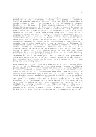 23


tribo, estamos ligados ao velho sangue, aos velhos caminhos e não podemos
fundir-nos em uma fraternidade universal. Isto poderá ser alcançado
quando as pessoas casarem-se além das fronteiras, porque quando existem
tantas nações, a maneira de uni-Ias é através do casamento. Deixemos
Abraão, o pai da raça e da tribo morrer; deixemos o "Eu Sou" viver.
Cristo tinha conhecimento do fato oculto de que a mistura do sangue em
casamento entre diversas raças e famílias sempre mata algo; quando não
mata o corpo, mata alguma outra coisa. Se cruzarmos um cavalo e um burro,
teremos um híbrido, a mula; nela alguma coisa está faltando devido à
mistura de sangue estranho, a saber, a faculdade da propagação que está
faltando em todos os híbridos. De forma análoga, quando os casamentos
ocorrem fora do círculo da raça ou família, alguma coisa é destruída, e,
neste caso, são os quadros da visão interna. Os diferentes quadros de
diferentes famílias se chocam e, em conseqüência, a clarividência, o
contato com o mundo espiritual e com a memória da Natureza foi
desaparecendo desde que a prática do casamento dentro do mesmo grupo
cessou. Somente os escoceses das montanhas que casam na clã, e os
ciganos, retêm, de certa forma, esta segunda visão. Assim, vemos que o
sangue é agora constituído diferentemente do que era nas idades
primitivas da evolução humana. O corpo de Jesus era um veículo pioneiro,
de máxima pureza, quando o Espírito Cristo entrou nele como um meio de
ingressar no centro da Terra pelo idêntico caminho que, previamente,
tinha sido percorrido por Hiram Abiff quando lançou-se no Mar Fundido e
foi conduzido pelo caminho da Iniciação para o centro da Terra, onde
Caim, seu antepassado, habitava.

Essa viagem de Cristo é citada na 1 Epístola de S. Pedro 3:18-19, depois
de Cristo ter-se libertado da carne pela morte violenta no Gólgota.
Quando alguém morre, o sangue venoso com suas impurezas adere firmemente
à carne e, portanto, o sangue arterial que corre fica visivelmente mais
limpo do que em outras circunstancias; está mais livre de paixão e de
desejo. Sendo eterizado pelo grande Espírito Cristo, o sangue limpo de
Jesus inundou o mundo, purificou grandemente a região etérica do egoísmo,
e deu ao homem uma melhor oportunidade para atrair para si materiais que
lhe permitirão formar propósitos e desejos altruísticos. A era do
altruísmo foi aí inaugurada. Pela fé neste sangue e pela imitação da vida
de Cristo, os Filhos de Seth foram preparados para eliminar de si a
maldição do egoísmo; enquanto que aos Filhos de Caim foi-lhes dado o
emblema da Rosa e da Cruz, para ensinar-lhes como trabalhar fielmente no
preparo do Mar Fundido, a Pedra Filosofal, e encontrar a Nova Palavra que
os admitirá no reino, pois eles acreditam mais no trabalho do que na fé.
 