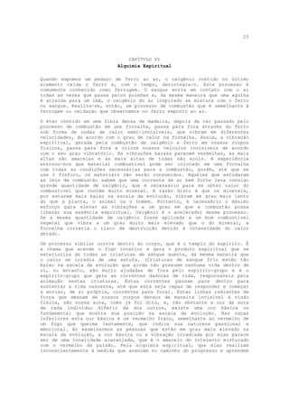 25



                               CAPÍTULO VI
                           Alquimia Espiritual

Quando expomos um pedaço de ferro ao ar, o oxigênio contido no último
elemento oxida o ferro e, com o tempo, desintegra-o. Este processo é
comumente conhecido como ferrugem. O sangue entra em contato com o ar
todas as vezes que passa pelos pulmões e, da mesma maneira que uma agulha
é atraída para um imã, o oxigênio do ar inspirado se mistura com o ferro
no sangue. Realiza-se, então, um processo de combustão que é semelhante à
ferrugem ou oxidação que observamos no ferro exposto ao ar.

O éter contido em uma fibra densa de madeira, depois de ter passado pelo
processo de combustão em uma fornalha, passa para fora através do ferro
sob forma de ondas de calor semi-invisíveis, que vibram em diferentes
velocidades, de acordo com o grau de calor na fornalha. Assim, a vibração
espiritual, gerada pela combustão de oxigênio e ferro em nossos corpos
físicos, passa para fora e colore nossos veículos invisíveis de acordo
com o seu grau vibratório. As vibrações baixas parecem vermelhas, as mais
altas são amarelas e as mais altas de todas são azuis. A experiência
ensinou-nos que material combustível pode ser colocado em uma fornalha
com todas as condições necessárias para a combustão, porém, até que se
use o fósforo, os materiais não serão consumidos. Aqueles que estudaram
as leis de combustão sabem que uma corrente de ar bem forte leva consigo
grande quantidade de oxigênio, que é necessário para se obter calor do
combustível que contém muito mineral. A razão disto é que os minerais,
por estarem mais baixo na escala da evolução, vibram em grau mais lento
do que a planta, o animal ou o homem. Portanto, é necessário o máximo
esforço para elevar as vibrações a um grau em que a combustão possa
liberar sua essência espiritual. Oxigênio é o acelerador desse processo.
Se a mesma quantidade de oxigênio fosse aplicada a um bom combustível
vegetal que vibra a um grau muito mais elevado que o do mineral, a
fornalha correria o risco de destruição devido à intensidade do calor
gerado.

Um processo similar ocorre dentro do corpo, que é o templo do espírito. É
a chama que acende o fogo interior e gera o produto espiritual que se
exterioriza de todas as criaturas de sangue quente, da mesma maneira que
o calor se irradia de uma estufa. (Criaturas de sangue frio estão tão
baixo na escala da evolução que ainda não possuem nenhuma vida dentro de
si, no entanto, são muito ajudadas de fora pelo espírito-grupo e é o
espírito-grupo que gera as correntes dadoras de vida, responsáveis pela
animação nestas criaturas. Estas correntes passam para dentro para
sustentar a vida nascente, até que esta seja capaz de responder e começar
a enviar, de si própria, correntes para fora). Estas linhas radiantes de
força que emanam de nossos corpos densos de maneira invisível à visão
física, são nossa aura, como já foi dito, e, não obstante a cor da aura
de cada indivíduo diferir da dos outros, existe uma cor básica ou
fundamental que mostra sua posição na escala da evolução. Nas raças
inferiores esta cor básica é um vermelho fraco, semelhante ao vermelho de
um fogo que queima lentamente, que indica sua natureza passional e
emocional. Ao examinarmos as pessoas que estão em grau mais elevado na
escala da evolução, a cor básica ou a vibração irradiada por elas parece
ser de uma tonalidade alaranjada, que é o amarelo do intelecto misturado
com o vermelho da paixão. Pela alquimia espiritual, que elas realizam
inconscientemente à medida que avançam no caminho do progresso e aprendem
 