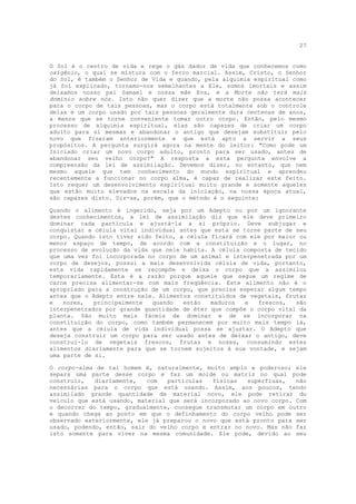 27


O Sol é o centro de vida e rege o gás dador de vida que conhecemos como
oxigênio, o qual se mistura com o ferro marcial. Assim, Cristo, o Senhor
do Sol, é também o Senhor de Vida e quando, pela alquimia espiritual como
já foi explicado, tornamo-nos semelhantes a Ele, somos imortais e assim
deixamos nosso pai Samael e nossa mãe Eva, e a Morte não terá mais
domínio sobre nós. Isto não quer dizer que a morte não possa acontecer
para o corpo de tais pessoas, mas o corpo está totalmente sob o controle
delas e um corpo usado por tais pessoas geralmente dura centenas de anos,
a menos que se torne conveniente tomar outro corpo. Então, pelo mesmo
processo de alquimia espiritual, elas são capazes de criar um corpo
adulto para si mesmas e abandonar o antigo que desejam substituir pelo
novo que fizeram anteriormente e que está apto a servir a seus
propósitos. A pergunta surgirá agora na mente do leitor: "Como pode um
Iniciado criar um novo corpo adulto, pronto para ser usado, antes de
abandonar seu velho corpo?" A resposta a esta pergunta envolve a
compreensão da lei de assimilação. Devemos dizer, no entanto, que nem
mesmo aquele que tem conhecimento do mundo espiritual e aprendeu
recentemente a funcionar no corpo alma, é capaz de realizar este feito.
Isto requer um desenvolvimento espiritual muito grande e somente aqueles
que estão muito elevados na escala da iniciação, na nossa época atual,
são capazes disto. Diz-se, porém, que o método é o seguinte:

Quando o alimento é ingerido, seja por um Adepto ou por um ignorante
destes conhecimentos, a lei de assimilação diz que ele deve primeiro
dominar cada partícula e ajustá-la a si próprio. Deve subjugar e
conquistar a célula vital individual antes que esta se torne parte de seu
corpo. Quando isto tiver sido feito, a célula ficará com ele por maior ou
menor espaço de tempo, de acordo com a constituição e o lugar, no
processo de evolução da vida que nele habita. A célula composta de tecido
que uma vez foi incorporada no corpo de um animal e interpenetrada por um
corpo de desejos, possui a mais desenvolvida célula de vida, portanto,
esta vida rapidamente se recompõe e deixa o corpo que a assimilou
temporariamente. Esta é a razão porque aquele que segue um regime de
carne precisa alimentar-se com mais freqüência. Este alimento não é o
apropriado para a construção de um corpo, que precisa esperar algum tempo
antes que o Adepto entre nele. Alimentos constituídos de vegetais, frutas
e   nozes,   principalmente  quando   estão   maduros   e  frescos,   são
interpenetrados por grande quantidade de éter que compõe o corpo vital da
planta. São muito mais fáceis de dominar e de se incorporar na
constituição do corpo, como também permanecem por muito mais tempo lá,
antes que a célula de vida individual possa se ajustar. O Adepto que
deseja construir um corpo para ser usado antes de deixar o antigo, deve
construí-lo de vegetais frescos, frutas e nozes, consumindo estes
alimentos diariamente para que se tornem sujeitos à sua vontade, e sejam
uma parte de si.

O corpo-alma de tal homem é, naturalmente, muito amplo e poderoso; ele
separa uma parte desse corpo e faz um molde ou matriz no qual pode
construir,   diariamente,   com   partículas  físicas   supérfluas,   não
necessárias para o corpo que está usando. Assim, aos poucos, tendo
assimilado grande quantidade de material novo, ele pode retirar do
veículo que está usando, material que será incorporado ao novo corpo. Com
o decorrer do tempo, gradualmente, consegue transmutar um corpo em outro
e quando chega ao ponto em que o definhamento do corpo velho pode ser
observado exteriormente, ele já preparou o novo que está pronto para ser
usado, podendo, então, sair do velho corpo e entrar no novo. Mas não faz
isto somente para viver na mesma comunidade. Ele pode, devido ao seu
 