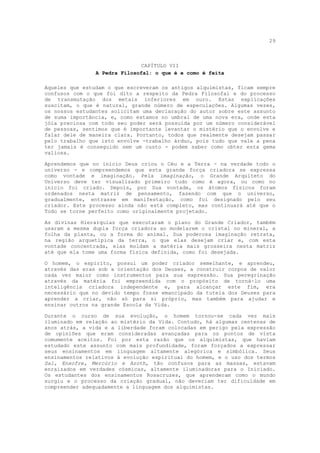 29



                              CAPÍTULO VII
                A Pedra Filosofal: o que é e como é feita

Aqueles que estudam o que escreveram os antigos alquimistas, ficam sempre
confusos com o que foi dito a respeito da Pedra Filosofal e do processo
de transmutação dos metais inferiores em ouro. Estas explicações
suscitam, o que é natural, grande número de especulações. Algumas vezes,
os nossos estudantes solicitam uma declaração do autor sobre este assunto
de suma importância, e, como estamos no umbral de uma nova era, onde esta
jóia preciosa com todo seu poder será possuída por um número considerável
de pessoas, sentimos que é importante levantar o mistério que o envolve e
falar dele de maneira clara. Portanto, todos que realmente desejam passar
pelo trabalho que isto envolve -trabalho árduo, pois tudo que vale a pena
ter jamais é conseguido sem um custo - podem saber como obter esta gema
valiosa.

Aprendemos que no início Deus criou o Céu e a Terra - na verdade todo o
universo - e compreendemos que esta grande força criadora se expressa
como vontade e imaginação. Pela imaginação, o Grande Arquiteto do
Universo deve ter visualizado primeiro tudo como é agora, ou como no
início foi criado. Depois, por Sua vontade, os átomos físicos foram
ordenados nesta matriz de pensamento, fazendo com que o universo,
gradualmente, entrasse em manifestação, como foi designado pelo seu
criador. Este processo ainda não está completo, mas continuará até que o
Todo se torne perfeito como originalmente projetado.

As divinas Hierarquias que executaram o plano do Grande Criador, também
usaram a mesma dupla força criadora ao modelarem o cristal no mineral, a
folha da planta, ou a forma do animal. Sua poderosa imaginação retrata,
na região arquetípica da terra, o que elas desejam criar e, com esta
vontade concentrada, elas moldam a matéria mais grosseira nesta matriz
até que ela tome uma forma física definida, como foi desejada.

O homem, o espírito, possui um poder criador semelhante, e aprendeu,
através das eras sob a orientação dos Deuses, a construir corpos de valor
cada vez maior como instrumentos para sua expressão. Sua peregrinação
através da matéria foi empreendida com o propósito de torná-lo uma
inteligência criadora independente e, para alcançar este fim, era
necessário que no devido tempo fosse emancipado da tutela dos Deuses para
aprender a criar, não só para si próprio, mas também para ajudar e
ensinar outros na grande Escola da Vida.

Durante o curso de sua evolução, o homem tornou-se cada vez mais
iluminado em relação ao mistério da Vida. Contudo, há algumas centenas de
anos atrás, a vida e a liberdade foram colocadas em perigo pela expressão
de opiniões que eram consideradas avançadas para os pontos de vista
comumente aceitos. Foi por esta razão que os alquimistas, que haviam
estudado este assunto com mais profundidade, foram forçados a expressar
seus ensinamentos em linguagem altamente alegórica e simbólica. Seus
ensinamentos relativos à evolução espiritual do homem, e o uso dos termos
Sal, Enxofre, Mercúrio e Azoth, tão confusos para as massas, estavam
enraizados em verdades cósmicas, altamente iluminadoras para o Iniciado.
Os estudantes dos ensinamentos Rosacruzes, que aprenderam como o mundo
surgiu e o processo da criação gradual, não deveriam ter dificuldade em
compreender adequadamente a linguagem dos alquimistas.
 