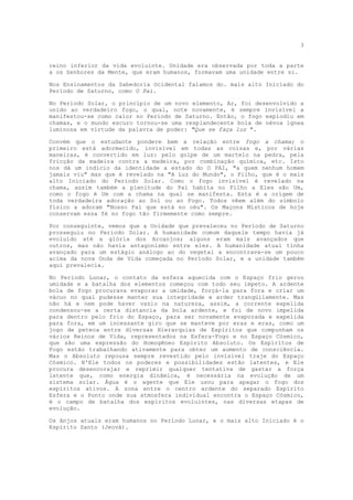 3


reino inferior da vida evoluinte. Unidade era observada por toda a parte
a os Senhores da Mente, que eram humanos, formavam uma unidade entre si.

Nos Ensinamentos da Sabedoria Ocidental falamos do. mais alto Iniciado do
Período de Saturno, como O Pai.

No Período Solar, o princípio de um novo elemento, Ar, foi desenvolvido a
unido ao verdadeiro fogo, o qual, note novamente, é sempre invisível a
manifestou-se como calor no Período de Saturno. Então, o fogo explodiu em
chamas, e o mundo escuro tornou-se uma resplandecente bola de névoa ígnea
luminosa em virtude da palavra de poder: "Que se faça luz ".

Convém que o estudante pondere bem a relação entre fogo a chama; o
primeiro está adormecido, invisível em todas as coisas e, por várias
maneiras, é convertido em luz: pelo golpe de um martelo na pedra, pela
fricção da madeira contra a madeira, por combinação química, etc. Isto
nos dá um indício da identidade a estado do O PAI, "a quem nenhum homem
jamais viu" mas que é revelado na "A Luz do Mundo", o Filho, que é o mais
alto Iniciado do Período Solar. Como o fogo invisível é revelado na
chama, assim também a plenitude do Pai habita no Filho a Eles são Um,
como o fogo é Um com a chama na qual se manifesta. Esta é a origem de
toda verdadeira adoração ao Sol ou ao Fogo. Todos vêem além do símbolo
físico a adoram "Nosso Pai que está no céu". Os Maçons Místicos de hoje
conservam essa fé no fogo tão firmemente como sempre.

Por conseguinte, vemos que a Unidade que prevaleceu no Período de Saturno
prosseguiu no Período Solar. A humanidade comum daquele tempo havia já
evoluído até a glória dos Arcanjos; alguns eram mais avançados que
outros, mas não havia antagonismo entre eles. A humanidade atual tinha
avançado para um estágio análogo ao do vegetal a encontrava-se um pouco
acima da nova Onda de Vida começada no Período Solar, e a unidade também
aqui prevalecia.

No Período Lunar, o contato da esfera aquecida com o Espaço frio gerou
umidade e a batalha dos elementos começou com todo seu ímpeto. A ardente
bola de fogo procurava evaporar a umidade, forçá-la para fora e criar um
vácuo no qual pudesse manter sua integridade e arder tranqüilamente. Mas
não há e nem pode haver vazio na natureza, assim, a corrente expelida
condensou-se a certa distancia da bola ardente, e foi de novo impelida
para dentro pelo frio do Espaço, para ser novamente evaporada e expelida
para fora, em um incessante giro que se manteve por eras e eras, como um
jogo de peteca entre diversas Hierarquias de Espíritos que compunham os
vários Reinos de Vida, representados na Esfera-Fogo e no Espaço Cósmico,
que são uma expressão do Homogêneo Espírito Absoluto. Os Espíritos de
Fogo estão trabalhando ativamente para obter um aumento de consciência.
Mas o Absoluto repousa sempre revestido pelo invisível traje do Espaço
Cósmico. N'Ele todos os poderes e possibilidades estão latentes, e Ele
procura desencorajar e reprimir qualquer tentativa de gastar a força
latente que, como energia dinâmica, é necessária na evolução de um
sistema solar. Água é o agente que Ele usou para apagar o fogo dos
espíritos ativos. A zona entre o centro ardente do separado Espírito
Esfera e o Ponto onde sua atmosfera individual encontra o Espaço Cósmico,
é o campo de batalha dos espíritos evoluintes, nas diversas etapas de
evolução.

Os Anjos atuais eram humanos no Período Lunar, e o mais alto Iniciado é o
Espírito Santo (Jeová).
 
