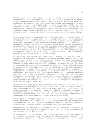 30


Sabemos que houve uma época em que o homem em formação era um
hermafrodita, masculino-feminino, e capaz de criar a partir de si mesmo,
e nos lembramos também que, naquela época, ele era, em outros aspectos,
semelhante ao vegetal. Sua consciência era iguala que possuímos no sono
sem sonhos e que é possuída pelo vegetal. A energia vital, que ele
absorveu em seu corpo, era usada exclusivamente com o propósito de
crescer até o momento da propagação, quando um novo corpo embrionário era
libertado para também crescer. Não havia incentivo para agir, mas, se
tivesse havido, o homem não teria tido nem mente nem vontade para dirigi-
lo.

Para a emancipação da humanidade desta condição negativa, metade da força
criadora foi dirigida para cima, sob a direção dos Anjos, com o propósito
de construir uma laringe e um cérebro para que o homem pudesse aprender a
criar pelo pensamento como fazem as divinas Hierarquias, e expressar o
pensamento criador em palavras. Assim, o homem parou de ser fisicamente
hermafrodita e tornou-se uni-sexual. Não pode mais criar fisicamente de
si mesmo, como fazem as plantas hermafroditas, nem psiquicamente como
fazem os Elohim, os Hierarcas masculino-feminino, de cuja imagem ele foi
originalmente feito, e assim ocupa, no período atual, uma indesejável
posição intermediária entre o vegetal e Deus.

Na época em que metade da força sexual humana foi dividida com o
propósito de construir o cérebro, os homens estavam desamparados e não
sabiam como superar essas condições. Não tinham nem mesmo consciência
para compreender que havia uma dificuldade e se não tivesse havido ajuda
externa, a raça teria desaparecido. Portanto, os Anjos da Lua, que eram
os guardiães da humanidade, agrupavam os sexos em grandes templos quando
as linhas interplanetárias de força eram propícias à propagação e, assim,
perpetuavam a raça. Foi proposto também que, quando o cérebro se
completasse, os Senhores de Mercúrio, os Irmãos Maiores de nossa atual
humanidade, que possuiam uma inteligência excepcional, deveriam ensinar-
nos como usar a mente e torná-la realmente criadora para que não mais
ficássemos dependentes do processo de geração através da separação
sexual, agora em voga. Pelo trabalho destas duas grandes Hierarquias
fomos elevados da inconsciência para o primeiro estágio de inteligência
criadora, do vegetal para Deus.

Aprendemos que este plano foi frustrado pelos Espíritos de Lúcifer, os
atrasados da humanidade do Período Lunar, que vivem no planeta Marte.
Eles precisavam de um campo físico de ação, mas não foram capazes de
criar um para eles próprios; daí, por razões egoístas, ensinaram à
humanidade como, com a cooperação dos sexos, um novo corpo podia ser
criado a qualquer momento e, para dar um incentivo maior, instilaram na
humanidade a natureza passional animal que possuímos hoje.

Assim, para os antigos alquimistas, os Anjos da Lua que regem as marés
foram designados pelo termo "Sal". Eles descobriram que uma determinada
quantidade de sal no sangue é necessária para os processos mentais,
enquanto que o excesso produz insanidade, como é provado pelas

experiências de marinheiros náufragos que se tornaram lunáticos ao
beberem água que continha o elemento lunar Sal. Portanto, estabeleceram
uma conexão entre a Lua e a mente.

Os ígneos espíritos de Lúcifer, que tiveram uma participação tão maléfica
na evolução do homem, foram associados ao elemento ígneo "Enxofre". Os
alquimistas diziam que o homem tornava-se inconsciente e morria pela
 