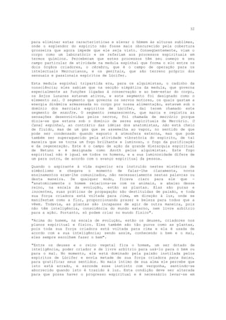 32


para eliminar estas características e elevar o hbmem às alturas sublimes,
onde o esplendor do espírito não fosse mais obscurecido pela cobertura
grosseira que agora impede que ele seja visto. Conseqüentemente, viam o
corpo como um laboratório e se referiam aos processos espirituais em
termos químicos. Perceberam que estes processos têm seu começo e seu
campo particular de atividade na medula espinhal que forma o elo entre os
dois órgãos criadores, o cérebro, que é o campo de operação para os
intelectuais Mercurianos, e os genitais, que são terreno próprio dos
sensuais e passionais espíritos de Lúcifer.

Esta medula espinhal tripartida era, para os alquimistas, o cadinho da
consciência; eles sabiam que na secção simpática da medula, que governa
especialmente as funções ligadas à conservação e ao bem-estar do corpo,
os Anjos Lunares estavam ativos, e este segmento foi designado como o
elemento sal. O segmento que governa os nervos motores, os quais gastam a
energia dinâmica armazenada no corpo por nossa alimentação, estavam sob o
domínio dos marciais espíritos de Lúcifer, daí terem chamado este
segmento de enxofre. O segmento remanescente, que marca e registra as
sensações desenvolvidas pelos nervos, foi chamada de mercúrio porque
dizia-se que estava sob o domínio de seres espirituais de Mercúrio. O
Canal espinhal, ao contrário das idéias dos anatomistas, não está cheio
de fluído, mas de um gás que se assemelha ao vapor, no sentido de que
pode ser condensado quando exposto à atmosfera externa, mas que pode
também ser superaquecido pela atividade vibratória do espírito, de tal
maneira que se torna um fogo brilhante e luminoso, o fogo da purificação
e da regeneração. Este é o campo de ação da grande Hierarquia espiritual
de Netuno e é designada como Azoth pelos alquimistas. Este fogo
espiritual não é igual em todos os homens, e a sua luminosidade difere de
um para outro, de acordo com o avanço espiritual da pessoa.

Quando o aspirante à vida superior era instruído nestes mistérios de
simbolismo   e  chegava   o  momento   de  falar-lhe    claramente, novos
ensinamentos eram-lhe comunicados, não necessariamente nestas palavras ou
desta maneira. De qualquer modo, ficava claro para ele que -
"anatomicamente o homem relaciona-se com os animais, e abaixo desse
reino, na escala da evolução, estão as plantas. Elas são puras e
inocentes, suas práticas de propagação são destituídas de paixão, e toda
sua força criadora está voltada para cima, em direção à luz, onde se
manifestam como a flor, proporcionando prazer e beleza para todos que a
vêem. Todavia, as plantas são incapazes de agir de outra maneira, pois
não têm inteligência, consciência do mundo externo, nem livre arbítrio
para a ação. Portanto, só podem criar no mundo físico".

"Acima do homem, na escala de evolução, estão os deuses, criadores nos
planos espiritual e físico. Eles também são tão puros como as plantas,
pois toda sua força criadora está voltada para cima e ela é usada de
acordo com a sua inteligência; sendo assim, conhecendo o bem e o mal,
eles sempre escolhem fazer o bem".

"Entre os deuses e o reino vegetal fica o homem, um ser dotado de
inteligência, poder criador e de livre arbítrio para usá-lo para o bem ou
para o mal. No momento, ele está dominado pela paixão instilada pelos
espíritos de Lúcifer e envia metade de sua força criadora para baixo,
para gratificar seus sentidos. No mais íntimo de sua alma ele percebe que
isto está errado, e esconde esse instinto com vergonha, sentindo-se
aborrecido quando isto é trazido à luz. Esta condição deve ser alterada
para que possa haver o progresso espiritual e é necessário levar-se em
 