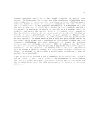 34


nenhuma aspiração espiritual e são ainda incapazes de dominar suas
paixões. Os Rosacruzes não pregam uma vida totalmente celibatária para
seus estudantes, ao contrário, eles consideram um dever religioso para o
homem ou mulher místicos e iluminados casarem-se com uma pessoa de
espírito semelhante, se for possível encontrá-la, e fornecerem às almas
uma oportunidade para o renascimento. Quando um casal devotado realiza o
ato gerador na aspiração de servir um ego que está à espera, quando as
condições pré-natais são mental, moral e fisicamente puras, quando os
dias da primeira infância do ego são passados em um ambiente familiar de
elevados e nobres pensamentos, tanto os pais quanto os filhos estão
fazendo um maravilhoso progresso. E, como grandes almas não podem nascer
de pais ignóbeis, da mesma maneira que a água não pode descer abaixo de
seu nível, seria errado que o aspirante ao discipulado vivesse uma vida
totalmente celibatária para auto desenvolver-se, quando as condições
permitem que ele contraia matrimônio. Além do mais, o uso da força
criadora nas ocasiões da vida em que ela é requerida legitimamente para a
propagação, não vai interferir no desenvolvimento espiritual empreendido
para se tornar a Pedra Filosofal, e o crescimento anímico, adquirido ao
assumir os deveres da paternidade e maternidade, excederiam o peso de
qualquer perda possível.

O que os Rosacruzes ensinam é que o casamento entre pessoas que limitam o
uso da função criadora com o propósito da propagação, é eminentemente
bom, nobre e produz um grande crescimento anímico, mas os aspirantes que
não se casam devem viver uma vida absolutamente celibatária se desejarem
elevar-se.
 