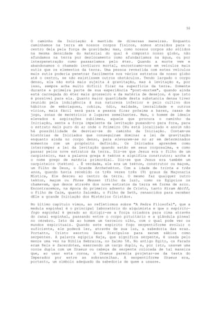 36


O caminho da Iniciação é mantido de diversas maneiras. Enquanto
caminhamos na terra em nossos corpos físicos, somos atraídos para o
centro dela pela força de gravidade; mas, como nossos corpos são sólidos
na mesma densidade do material do qual é composto nosso globo, não
afundamos na terra por deslocamento como afundaríamos na água, ou por
interpenetração como passaríamos pelo éter. Quando a morte vem e
abandonamos o chamado invólucro mortal, encontramo-nos em veículos mais
sutis que os elementos da terra. Uma pessoa revestida com estes veículos
mais sutis poderia penetrar facilmente nos vários estratos de nosso globo
até o centro, se não existissem outros obstáculos. Tendo largado o corpo
denso, ela não está mais sujeita à gravitação, mas à levitação e, por
isso, sempre acha muito difícil ficar na superfície da terra. Somente
durante a primeira parte de sua experiência "post-mortem", quando ainda
está carregada do éter mais grosseiro e da matéria de desejos, é que isto
é possível para ela. Quanto maior quantidade desta substancia densa tiver
reunido pela indulgência à sua natureza inferior e pelo cultivo dos
hábitos de embriaguez, cobiça, ódio, maldade, imoralidade e outros
vícios, mais fácil será para a pessoa ficar próxima a bares, casas de
jogo, zonas de meretrício e lugares semelhantes. Mas, o homem de ideais
elevados e aspirações sublimes, aquele que procura o caminho da
Iniciação, sente a força impelente da levitação puxando-o para fora, para
o estrato mais puro do ar onde o Primeiro Céu está localizado e assim não
há possibilidade de desviar-se do caminho da Iniciação. Contam-se
histórias de Iniciados que conseguiram dominar a lei de gravitação
enquanto ainda no corpo denso, para elevarem-se no ar em determinados
momentos com um propósito definido. Os Iniciados aprendem como
interromper a lei da levitação quando estão em seus corposalma, e como
passar pelos nove estratos da terra. Diz-se que Jesus era o filho de um
carpinteiro, mas a palavra grega é tekton e significa construtor; arche é
o nome grego de matéria primordial. Diz-se que Jesus era também um
carpinteiro (tekton) . É verdade, ele era um tekton, construtor ou maçom,
um Filho de Deus, o Grande Archetekton. Com a idade de trinta e três
anos, quando havia recebido os três vezes três (9) graus da Maçonaria
Mística, Ele desceu ao centro da terra. O mesmo faz qualquer outro
tekton, maçom ou Phree Messen (filho da luz), como os Egípcios os
chamavam, que desce através dos nove estratos da terra em forma de arco.
Encontraremos, na época do primeiro advento de Cristo, tanto Hiram Abiff,
o Filho de Caim, quanto Salomão, o Filho de Seth, renascidos para receber
dEle a grande Iniciação dos Mistérios Cristãos.

No último capítulo vimos, ao refletirmos sobre "A Pedra Filosofal", que a
medula espinhal é o principal laboratório do alquimista e que o espírito-
fogo espinhal é gerado ao dirigir-se a força criadora para cima através
do canal espinhal, passando entre o corpo pituitário e a glândula pineal
no cérebro. Isto dá ao homem um terceiro olho, com o qual pode ver os
mundos espirituais. Quando este espírito fogo serpentiforme evoluir o
suficiente, ele poderá ler, através de sua luz, a sabedoria das eras.
Portanto, Cristo exortou Seus Discípulos para serem sábios como
serpentes. A palavra egípcia Naja, que significa serpente, é usada pelo
menos uma vez na Bíblia Hebraica, no Salmo 58. No antigo Egito, os Faraós
eram Reis e Sacerdotes, exercendo um cargo duplo, e, por isto, usavam uma
coroa dupla com um Uraeus ou cabeça de serpente colocada de tal maneira
que, ao usar esta coroa, o Uraeus parecia projetar-se da testa do
Imperador por entre as sobrancelhas. A serpentiforme Uraeus era,
portanto, um símbolo adequado da sabedoria de quem a usasse.
 