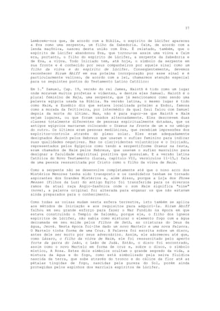 37


Lembremo-nos que, de acordo com a Bíblia, o espírito de Lúcifer apareceu
a Eva como uma serpente, um filho da Sabedoria. Caim, de acordo com a
lenda maçônica, nasceu desta união com Eva. É relatado, também, que o
espírito de Lúcifer abandonou Eva, que tornou-se assim uma viúva e Caim
era, portanto, o filho do espírito de Lúcifer, a serpente da Sabedoria e
de Eva, a viúva. Todo Iniciado tem, até hoje, o símbolo da serpente em
sua fronte e é conhecido por seus companheiros por aquele sinal como um
filho da viúva e do espírito de Lúcifer. Conseqüentemente, devemos
reconhecer Hiram Abiff em sua próxima incorporação por esse sinal e é
particularmente valioso, de acordo com a lei, chamarmos atenção especial
para os seguintes pontos do Testamento Latino Católico:

Em 1.° Samuel, Cap. 19, versão do rei James, Naioth é tido como um lugar
onde moravam muitos profetas e videntes, e dentre eles Samuel. Naioth é o
plural feminino de Naja, uma serpente, que já mencionamos como sendo uma
palavra egípcia usada na Bíblia. Na versão latina, o mesmo lugar é tido
como Naim, e Eusébio diz que estava localizada próximo a Endor, famosa
como a morada da feiticeira, por intermédio da qual Saul falou com Samuel
depois da morte do último. Mas, não é para supor-se que Naioth e Naim
sejam lugares, ou que foram usados alternadamente. Eles descrevem duas
classes totalmente diferentes de pessoas espiritualmente dotadas, que os
antigos egípcios marcavam colocando o Uraeus na fronte de um e no umbigo
do outro. Os últimos eram pessoas mediúnicas, que recebiam impressões dos
espíritos-controle através do plexo solar. Eles eram adequadamente
designados Naioth pelos Hebreus que usavam o sufixo feminino para indicar
suas qualidades negativas. Mas os clarividentes voluntários e o Iniciado,
representados pelos Egípcios como tendo a serpentiforme Uraeus na testa,
eram chamados de Naim pelos Hebreus, que usavam o sufixo masculino para
designar a faculdade espiritual positiva que possuíam. E a versão latina
Católica do Novo Testamento (Lucas, capítulo VII, versículos 11-15,) fala
de uma pessoa ressuscitada por Cristo como o filho da viúva de Naim.

Como a serpente não se desenvolve completamente até que o nono arco dos
Mistérios Menores tenha sido transposto e os candidatos tenham se tornado
aspirantes dos Grandes Mistérios e, além disso, porque a Loja dos Phree
Messen (Filhos da Luz) do antigo Egito foi transferida para os diversos
ramos da atual raça Anglo-Saxônica onde o som Naim significa "nine"
(nove), a palavra original foi alterada para enganar os que não estavam
ainda preparados para o conhecimento.

Como todas as coisas mudam nesta esfera terrestre, isto também se aplica
aos métodos de Iniciação e aos requisitos para adquiri-Ia. Hiram Abiff
falhou em seu grande esforço para fazer o Mar Fundido na época em que
estava construindo o Templo de Salomão, porque ele, o filho dos ígneos
espíritos de Lúcifer, não sabia como misturar o elemento fogo com a água
derramada em seu molde pelos Filhos de Seth, as criaturas do Deus da
água, Jeová. Nesta época foi-lhe dado um novo Martelo e uma nova Palavra.
O Martelo tinha forma de uma Cruz. A Palavra foi escrita sobre um disco,
antes dele ser morto por seus adversários. Assim, ele adormeceu até que,
como Lázaro, o filho da viúva de Naim, ele foi ressuscitado pelo aperto
forte da garra do leão, o Leão de Judá. Então, o disco foi encontrado,
assim como o novo Martelo em forma de cruz e, sobre o disco, o símbolo
místico, A Rosa. Estes dois símbolos ocultam o grande segredo da vida, a
mistura da água e do fogo, como está simbolizado pela seiva fluídica
nascida da terra, que sobe através do tronco e do cálice da flor até as
pétalas tingidas de fogo, nascidas pela pureza do Sol, porém ainda
protegidas pelos espinhos dos marciais espíritos de Lúcifer.
 