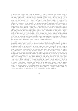 38


A Maçonaria exotérica, que é apenas a parte externa da Ordem Mística
formada pelos Filhos de Caim, tem atraído atualmente o elemento masculino
com seus veículos físicos positivamente polarizados, e os tem dirigido
para a indústria e para a política, controlando, assim, o desenvolvimento
material do mundo. Os Filhos de Seth, que constituíam o Sacerdócio,
empregaram sua fórmula mágica sobre os corpos vitais positivos do
elemento feminino para dominar o desenvolvimento espiritual. Enquanto os
Filhos de Caim, através da Maçonaria e de movimentos afins, lutaram
abertamente pelo poder temporal, o Sacerdócio tem lutado com muita força
e até mais eficazmente, para manter seu controle sobre o desenvolvimento
espiritual do elemento feminino. Para um observador comum pode parecer
que não existe antagonismo entre estes dois movimentos na época atual.
Mas, embora a Maçonaria de hoje não tenha mais o seu verdadeiro caráter
místico antigo e o Catolicismo, pelo passar do tempo, tenha externamente
perdido o seu brilho, a divergência está tão viva como sempre. Os
esforços da Igreja não estão concentrados nas massas, como estão naqueles
que procuram viver a vida superior a fim de ganhar a admissão ao Templo
dos Mistérios e aprender como fazer a Pedra Filosofal.

À medida que a humanidade avança em evolução, o corpo vital torna-se
permanentemente mais positivo e polarizado, dando aos dois sexos um maior
desejo de espiritualidade e, embora mudemos do masculino para o feminino
em renascimentos alternados, a polaridade positiva do corpo vital está se
tornando mais pronunciada, independente do sexo. Este fato é responsável
pela crescente tendência ao Altruísmo que está se manifestando em razão
do sofrimento advindo da grande guerra em que estamos agora lutando
(1918), pois todos concordam que as nações estão procurando obter uma paz
duradoura, onde as espadas possam transformar-se em arados e as lanças em
podadeiras. No passado, a humanidade reivindicou a fraternidade universal
como um grande ideal, mas precisamos ficar mais perto disto tudo para
estarmos em plena concordância com Cristo. Ele disse a Seus discípulos:
"Vós sois meus amigos". Entre irmãos e irmãs pode existir ódio e
inimizade, mas a amizade é a expressão do amor e um não pode existir sem
o outro. Portanto, amizade universal é a palavra mágica que nivelará
todas as diferenças, trará paz ao mundo e boa vontade entre os homens.
Este é o grande Ideal proclamado pela Fraternidade Rosacruz, um Ideal que
indica o caminho mais curto para o Novo Céu e a Nova Terra, onde os
Filhos de Caim e os Filhos de Seth finalmente serão unidos.



                                   FIM
 