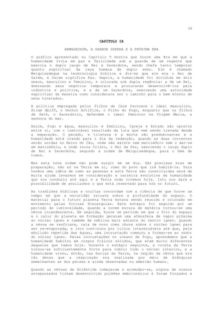 39


                               CAPÍTULO IX

               ARMAGEDDON, A GRANDE GUERRA E A PRÓXIMA ERA

O gráfico apresentado no Capítulo V mostra que houve uma Era em que a
humanidade vivia em paz e felicidade sob a guarda de um regente que
exercia o duplo cargo de Rei e Sacerdote, sendo chefe tanto temporal
quanto espiritual da raça humana de duplo sexo. Ele é chamado
Melquisedeque na terminologia bíblica e diz-se que ele era o Rei de
Salem, e Salem significa Paz. Depois, a humanidade foi dividida em dois
sexos, masculino e feminino, e colocada sob dupla regência: a de um Rei,
dominando seus negócios temporais e procurando desenvolvê-los pela
indústria e política, e a de um Sacerdote, exercendo uma autoridade
espiritual da maneira como considerava ser o caminho para o bem eterno de
seus tutelados.

A política empregada pelos Filhos de Caim favorece o ideal masculino,
Hiram Abiff, o Senhor Artífice, o Filho do Fogo, enquanto que os Filhos
de Seth, o Sacerdócio, defendem o ideal feminino na Virgem Maria, a
senhora do mar.

Assim, fogo e água, masculino e feminino, Igreja e Estado são opostos
entre si, com o inevitável resultado da luta que vem sendo travada desde
a separação. O pecado, a tristeza e a morte são predominantes e a
humanidade está orando para o dia da redenção, quando as duas correntes
serão unidas no Reino do Céu, onde não existe nem matrimônio nem o dar-se
em matrimônio, e onde reina Cristo, o Rei da Paz, exercendo o cargo duplo
de Rei e Sacerdote, segundo a ordem de Melquisedeque, para o bem de
todos.

Mas esta nova ordem não pode surgir em um dia. São precisas eras de
preparação, não só na Terra em si, como do povo que irá habitá-la. Para
termos uma idéia de como as pessoas e esta Terra são constituídas será de
muita ajuda levarmos em consideração a carreira evolutiva da humanidade
que nos conduziu até aqui e a Terra onde vivemos hoje. Isto nos dará a
possibilidade de avaliarmos o que está reservado para nós no futuro.

As tradições bíblicas e ocultas concordam com a ciência de que houve um
tempo em que a escuridão reinava sobre a profundidade do espaço. O
material para o futuro planeta Terra estava sendo reunido e colocado em
movimento pelas Divinas Hierarquias. Este estágio foi seguido por um
período de luminosidade, quando a nuvem escura de matéria tornou-se uma
névoa incandescente. Em seguida, houve um período em que o frio do espaço
e o calor do planeta em formação geraram uma atmosfera de vapor próxima
ao núcleo ígneo e também de neblina mais adiante do centro ígneo. Quando
a névoa se resfriava, caía de novo como chuva sobre o núcleo ígneo para
ser re-evaporada, e isto continuou por ciclos intermináveis até que, pela
ebulição repetida das águas, uma incrustação começou a formar-se ao redor
do núcleo ígneo. Pelas incrustações no oceano de fogo, aprendemos que a
humanidade habitou em corpos físicos sólidos, que eram muito diferentes
daqueles que temos hoje. Durante o estágio seguinte, a crosta da Terra
tornou-se suficientemente forte para cobrir todo o núcleo interior, e a
humanidade viveu, então, nas bacias da Terra, na região da névoa que era
tão densa que a respiração era realizada por meio de brânquias
semelhantes as dos peixes e ainda observadas no embrião humano.

Quando as névoas de Atlântida começaram a acomodar-se, alguns de nossos
antepassados tinham desenvolvido pulmões embrionários e foram forçados a
 
