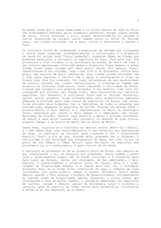 4


Da mesma forma que a nossa humanidade e os outros Reinos de Vida na Terra
são diversamente afetados pelos elementos presentes, porque alguns gostam
de calor, outros preferem o frio, alguns desenvolvem-se na umidade e
outros necessitam de aridez, assim também entre os Anjos do Período
Lunar, uns tinham afinidade com a água, outros a detestavam e amavam o
fogo.

Os contínuos ciclos de condensação e evaporação da umidade que circundava
o centro ígneo causaram, conseqüentemente, a incrustação, e o propósito
de Jeová foi moldar esta "terra vermelha", traduzido Adam, em formas que
pudessem encarcerar e extinguir os espíritos no fogo. Para este fim, Ele
pronunciou o fiat criador, e os protótipos do peixe, da ave e de todo o
ser vivente apareceram, incluindo mesmo a primitiva forma humana, e estas
formas foram todas criadas por Seus Anjos. Assim, Ele desejou fazer,
subservientes à Sua vontade, tudo o que vive e se movimenta. Contra este
plano, uma minoria de Anjos rebelou-se. Eles tinham grande afinidade com
o fogo para suportar o contato com a água, e recusaram-se a criar as
formas como lhes foi ordenado. Por isso, privaram-se de uma oportunidade
de evoluir através das linhas convencionais, e tornaram-se também uma
anomalia na natureza. Além disso, tendo repudiado a autoridade de Jeová,
tiveram que conseguir sua própria salvação, à sua maneira. Como isto foi
conseguido por Lúcifer, seu Grande Líder, será esclarecido nos capítulos
seguintes. Por enquanto, é suficiente dizer que no Período Terrestre,
quando vários planetas foram diferenciados para proporcionar ambiente
adequado à evolução para cada classe de espíritos, os Anjos, sob Jeová,
foram enviados para trabalhar com os habitantes de todos os planetas que
possuem Luas, enquanto os espíritos de Lúcifer fizeram sua morada sobre o
planeta Marte. O Anjo Gabriel é o representante na Terra da Hierarquia
Lunar, presidida por Jeová; o Anjo Samael é o embaixador das forças
Marcianas de Lúcifer. Gabriel (que anunciou a Maria o próximo nascimento
de Jesus) e seus anjos lunares são, portanto, os dadores da vida física,
enquanto Samael e as hostes de Marte são os Anjos da Morte.

Deste modo, originou-se a discórdia na obscura aurora deste Dia Cósmico,
e o que vemos hoje como Franco-Maçonaria é uma tentativa das Hierarquias
de Fogo, os espíritos de Lúcifer, para trazerem a nós o encarcerado
espírito "Luz", a fim de que, através dele, possamos ver e conhecer. O
Catolicismo é uma atividade das Hierarquias de água, por isso coloca na
porta de seu Templo a "Água Benta", para extinguir os espíritos que
procuram a luz e o conhecimento, e para incutir fé em Jeová.

O equinócio da primavera se dá no primeiro ponto de Áries, não importa em
que constelações o Sol se encontre por precessão. Assim também o ponto
onde o átomo-semente humano vem do mundo invisível e é conduzido pelo
Deus Lunar da Geração, Jeová, por intermédio de Seu embaixador, o Anjo
Gabriel, é esotericamente o primeiro ponto de Câncer. Este é o signo
Cardeal da Triplicidade aquosa, e é regido pela Lua. Aí, a Concepção
acontece; mas, se a forma fosse construída de água e somente de suas
concreções, ela nunca poderia chegar a nascer. Portanto, quatro meses
depois, quando o feto alcança o estágio de desenvolvimento correspondente
ao segundo signo da triplicidade aquosa, Scorpius, o oitavo signo, que
corresponde à casa da morte, Samael, o intrépido embaixador dos Espíritos
de Lúcifer, invade o domínio aquoso da Hierarquia Lunar e introduz a
centelha ígnea do espírito na forma inerte para fermentá-la, vivificá-la
e moldá-la em uma expressão de si mesma.
 
