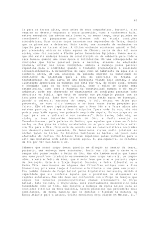 40


ir para as terras altas, anos antes de seus companheiros. Portanto, eles
vagaram no deserto enquanto a terra prometida, como a conhecemos hoje,
estava emergindo das névoas mais leves e, ao mesmo tempo, seus pulmões em
crescimento os preparavam para viverem sob as atuais condições
atmosféricas. Duas outras raças nasceram nas depressões da Terra, depois
que os pioneiros a deixaram. Mais tarde, uma sucessão de enchentes os
impeliu para as terras altas. A última enchente aconteceu quando o Sol,
por precessão, entrou no signo aquoso de Câncer, cerca de dez mil anos
atrás, como foi contado a Platão pelos Sacerdotes Egípcios. Vemos assim,
que não existe mudança brusca de constituição ou de ambiente para toda a
raça humana quando uma nova época é introduzida. Há uma sobreposição de
condições que torna possível para a maioria, através da adaptação
gradual, entrar nas novas condições, embora a mudança possa parecer
repentina para o indivíduo quando o trabalho preparatório é realizado
inconscientemente. A metamorfose do sapo como um habitante da água até o
elemento aéreo, dá uma analogia da passada emersão da humanidade do
continente da Atlântida para a Era do Arco-íris ou Ariana. A
transformação de uma larva em uma borboleta voando pelo espaço, é uma
ilustração apropriada da mudança que está por vir, do nosso atual estado
e condição para os da Nova Galiléia, onde o Reino de Cristo será
estabelecido. Como será a mudança na constituição humana e no meio-
ambiente, pode ser observado se examinarmos as condições passadas como
descritas na Bíblia, que está de acordo nos principais pontos com as
tradições ocultas. Este Novo Céu e Nova Terra estão agora em formação.
Quando o celestial marcador do tempo, o Sol, entrou em Áries por
precessão, um novo ciclo começou e as boas novas foram pregadas por
Cristo. Ele afirmou implicitamente que o Novo Céu e a Terra ainda não
estavam prontos, e disse a Seus discípulos "para onde Eu vou, vós não
podeis seguir-Me agora, mas podereis seguir-Me depois, Eu vou preparar um
lugar para vós e voltarei e vos receberei". Mais tarde, João viu, em
visão, a Nova Jerusalém descendo do Céu, e Paulo exortou os
Tessalonicenses, pela palavra do Senhor, que aqueles que vivem em Cristo
serão, na Sua próxima vinda, arrebatados no ar para encontrá-Lo e estar
com Ele para a Era. Isto está de acordo com as características mostradas
nos desenvolvimentos passados. Os Lemurianos viviam muito próximos ao
núcleo ígneo da terra. Os Atlantes habitavam as bacias, um pouco mais
afastados do centro. Os Arianos foram impelidos pelas enchentes para o
alto das montanhas onde estão vivendo agora. E, analogamente, os cidadãos
da Era por vir habitarão o ar.

Sabemos que nosso corpo denso gravita em direção ao centro da terra,
portanto, uma mudança deve acontecer. Paulo nos diz que a carne e o
sangue não podem herdar o Reino do Céu. Mas ele também mostra que temos
uma soma psuchicon (traduzido erroneamente como corpo natural), um corpo-
alma, e este é feito de éter, que é mais leve que o ar e portanto capaz
de levitação. Este é o Traje Nupcial Dourado, a Pedra Filosofal ou a
Pedra Viva, mencionados em algumas das filosofias antigas como a Alma
Diamantina, pois esse traje é luminoso e brilhante - uma gema sem preço.
Era também chamado de Corpo Astral pelos Alquimistas medievais, devido à
capacidade que ele conferia àquele que o possuísse de atravessar as
regiões estelares. Mas não deve ser confundido com o Corpo de Desejos que
alguns dos modernos pseudo-ocultistas chamam erroneamente de Corpo
Astral. Este veículo, o Corpo-alma, será eventualmente desenvolvido pela
humanidade como um todo, mas durante a mudança da época Ariana para as
condições etéricas da Nova Galiléia, haverá pioneiros que precederão seus
semelhantes, da mesma maneira que os Semitas o fizeram na mudança da
Época Atlante para a Ariana. Cristo mencionou esta classe em Mateus, 11.°
 