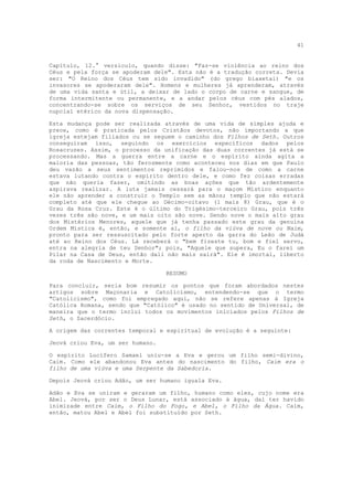 41


Capítulo, 12.° versículo, quando disse: "Faz-se violência ao reino dos
Céus e pela força se apoderam dele". Esta não é a tradução correta. Devia
ser: "O Reino dos Céus tem sido invadido" (do grego biaxetai) "e os
invasores se apoderaram dele". Homens e mulheres já aprenderam, através
de uma vida santa e útil, a deixar de lado o corpo de carne e sangue, de
forma intermitente ou permanente, e a andar pelos céus com pés alados,
concentrando-se sobre os serviços de seu Senhor, vestidos no traje
nupcial etérico da nova dispensação.

Esta mudança pode ser realizada através de uma vida de simples ajuda e
prece, como é praticada pelos Cristãos devotos, não importando a que
igreja estejam filiados ou se seguem o caminho dos Filhos de Seth. Outros
conseguiram isso, seguindo os exercícios específicos dados pelos
Rosacruzes. Assim, o processo da unificação das duas correntes já está se
processando. Mas a guerra entre a carne e o espírito ainda agita a
maioria das pessoas, tão ferozmente como aconteceu nos dias em que Paulo
deu vazão a seus sentimentos reprimidos e falou-nos de como a carne
estava lutando contra o espírito dentro dele, e como fez coisas erradas
que não queria fazer, omitindo as boas ações que tão ardentemente
aspirava realizar. A luta jamais cessará para o maçom Místico enquanto
ele não aprender a construir o Templo sem as mãos; templo que não estará
completo até que ele chegue ao Décimo-oitavo (1 mais 8) Grau, que é o
Grau da Rosa Cruz. Este é o último do Trigésimo-terceiro Grau, pois três
vezes três são nove, e um mais oito são nove. Sendo nove o mais alto grau
dos Mistérios Menores, aquele que já tenha passado este grau da genuína
Ordem Mística é, então, e somente aí, o filho da viúva de nove ou Naim,
pronto para ser ressuscitado pelo forte aperto da garra do Leão de Judá
até ao Reino dos Céus. Lá receberá o "bem fizeste tu, bom e fiel servo,
entra na alegria de teu Senhor"; pois, "Aquele que supera, Eu o farei um
Pilar na Casa de Deus, então dali não mais sairá". Ele é imortal, liberto
da roda de Nascimento e Morte.

                                  RESUMO

Para concluir, seria bom resumir os pontos que foram abordados nestes
artigos sobre Maçonaria e Catolicismo, entendendo-se que o termo
"Catolicismo", como foi empregado aqui, não se refere apenas à Igreja
Católica Romana, sendo que "Católico" é usado no sentido de Universal, de
maneira que o termo inclui todos os movimentos iniciados pelos Filhos de
Seth, o Sacerdócio.

A origem das correntes temporal e espiritual de evolução é a seguinte:

Jeová criou Eva, um ser humano.

O espírito Lucífero Samael uniu-se a Eva e gerou um filho semi-divino,
Caim. Como ele abandonou Eva antes do nascimento do filho, Caim era o
filho de uma viúva e uma Serpente da Sabedoria.

Depois Jeová criou Adão, um ser humano iguala Eva.

Adão e Eva se uniram e geraram um filho, humano como eles, cujo nome era
Abel. Jeová, por ser o Deus Lunar, está associado à água, daí ter havido
inimizade entre Caim, o Filho do Fogo, e Abel, o Filho da Água. Caim,
então, matou Abel e Abel foi substituído por Seth.
 