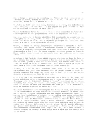 42


Com o tempo e através de gerações, os Filhos de Caim tornaram-se os
artesãos do mundo, hábeis no uso do fogo e do metal. O ideal deles era
masculino, Hiram Abiff, o Mestre artífice.

Os Filhos de Seth, por outro lado, tornaram-se clérigos, que defendiam um
ideal feminino, a Virgem Maria, e que regiam seu povo através da água
mágica colocada nas portas de seus templos.

Várias tentativas foram feitas para unir as duas correntes da humanidade
e emancipá-las de seus progenitores, Jeová e os espíritos Lucíferos.

Com este objetivo, o Templo simbólico foi construído de acordo com as
instruções de Salomão, Filho de Seth, e o Mar Fundido foi moldado por
Hiram Abo Filho de Caim; mas o objetivo principal foi frustrado como
vimos, e a tentativa de unificação malogrou.

Moisés, o líder da antiga dispensação, divinamente indicado e depois
renascido como Elias, guiou a humanidade durante os períodos de sua
infância, e finalmente encarnou-se como João, o Batista, o arauto da nova
dispensação, a Era Cristã. Na mesma ocasião, os outros atores no Drama do
Mundo também foram levados ao nascimento para que pudessem servir seus
irmãos.

Ao moldar o Mar Fundido, Hiram Abiff recebeu o batismo de fogo de Caim, o
que o livrou dos espíritos Lucíferos e foi-lhe dado um novo Martelo e uma
nova Palavra. Quando a nova Era se manifestou, ele nasceu como Lázaro, o
filho da viúva de Naim, e ressuscitou, pelo aperto forte da garra do
leão, para a fileira dos Imortais como Christian Rosenkreuz.

Salomão, o Filho de Seth, renasceu como Jesus. O batismo da água
administrado por João como representante de Jeová, também o libertou.
Naquele momento, Ele cedeu seu corpo para o Espírito Cristo que estava
descendo e permaneceu ao lado do novo líder.

A religião tem sido terrivelmente maculada com o decorrer do tempo, sua
pureza primitiva há muito desapareceu sob o regime do credo, e não é mais
Católica, isto é, Universal. Seitas e "ismos" proliferam-se em várias
direções, mas Jesus, dos mundos invisíveis, ainda envolve com seu amor
todos os Filhos de Seth que invocarão seu nome pela fé e, finalmente,
unirá as igrejas dispersas no Reino de Cristo.

Christian Rosenkreuz ficou encarregado dos Filhos de Caim, que procuram a
luz do conhecimento no fogo sagrado do Santuário Místico. Da mesma forma
que a energia criadora implantada por seu divino antepassado Samael fez
com que Caim trabalhasse e criasse, assim também, essa mesma necessidade
espiritual induz seus descendentes a elaborar sua própria salvação
através do fogo da tribulação, confeccionando o Dourado Manto Nupcial,
que é o "Abre-te-Sésamo" para o Mundo Invisível. Embora o sangue
purificador de Jesus tenha sido uma necessidade absoluta para milhões de
irmãos mais fracos, dificilmente haverá alguma dúvida quando afirmamos
que quanto mais homens e mulheres ligarem-se à Maçonaria Mística para
conscientemente construírem este Templo da Alma, mais cedo veremos o
segundo advento de Cristo, e mais forte será a raça que Ele regerá pela
lei do amor.
 