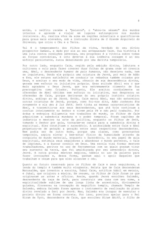 8


então, o neófito recebe a "palavra", o "abre-te sésamo" dos mundos
internos e aprende a viajar em lugares estrangeiros nos mundos
invisíveis. Aí, realiza vôos da alma em regiões celestiais e qualifica-se
para graus mais elevados, sob a instrução direta de O Grande Arquiteto do
Universo, que criou o Céu e a Terra.

Tal é o temperamento dos filhos da viúva, herdado do seu divino
progenitor Samael, e dado por ele ao seu antepassado Caim. Sua história é
uma luta contra condições adversas, seu progresso é a vitória sobre todas
as forças contrárias, e isto deve-se à sua indômita coragem e ao seu
esforço persistente, nunca desanimando por uma derrota temporária.

Por outro lado, enquanto Caim, regido pela ambição divina, labutava e
cultivava o solo para fazer crescer duas folhas de grama onde só crescia
uma, Abel, o descendente humano de pais humanos, não desejava nada, nem
se inquietava. Sendo ele próprio uma criatura de Jeová, por meio de Adão
e Eva, ele estava satisfeito em conduzir os rebanhos também criados por
Deus, e aceitar o seu modo de vida, cônscio de sua descendência divina,
gerada sem esforço ou iniciativa própria. Essa atitude dócil era o que
mais agradava o Deus Jeová, que era extremamente ciumento de Sua
prerrogativa como Criador. Portanto, Ele aceitou cordialmente as
oferendas de Abel obtidas sem esforço ou iniciativa, mas desprezou as
oferendas de Caim, porque derivavam do seu próprio instinto criativo
divino, análogo ao de Jeová. Então, Caim matou Abel, mas não exterminou
outras criaturas de Jeová, porque, como foi-nos dito, Adão conheceu Eva
novamente e ela deu à luz Seth. Seth tinha as mesmas características de
Abel, e transmitiu-as aos seus descendentes, que até hoje continuam a
confiar inteiramente no Senhor e vivem pela fé e não pelo trabalho. Por
árdua e enérgica diligencia nos trabalhos do mundo, os Filhos de Caim
adquiriram a sabedoria mundana e o poder temporal. Foram capitães de
indústria e mestres na arte da política, enquanto os Filhos de Seth,
tomando o Senhor por guia, tornaram-se canais para a sabedoria divina e
espiritual. Eles constituem o sacerdócio. A animosidade entre Caim e Abel
perpetuou-se de geração a geração entre seus respectivos descendentes.
Nem podia ser de outro modo, porque uma classe, como governantes
temporais, aspira elevar o bem-estar físico da humanidade através da
conquista do mundo material, enquanto o Sacerdócio, no seu papel de guia
espiritual, estimula seus seguidores a abandonar o mundo perverso, o vale
de lágrimas, e a buscar consolo em Deus. Uma escola visa formar mestres
trabalhadores, peritos no uso de ferramentas com as quais possam tirar
seu sustento da terra, que foi amaldiçoada por seu adversário divino,
Jeová. A outra produz mestres mágicos, hábeis no uso da palavra para
fazer invocações e, dessa forma, ganham aqui o apoio daqueles que
trabalham e rezam para que eles alcancem o céu.

Quanto ao futuro reservado para os Filhos de Caim e seus seguidores, a
lenda do templo é também muito eloqüente. Relata que de Caim descenderam
Matusalém, que inventou a escrita, Tubal Caim, artífice hábil em metais,
e Jubal, que originou a música. Em resumo, os Filhos de Caim foram os que
originaram as artes e ofícios. Assim, quando Jeová escolheu Salomão,
descendente da raça de Seth, para construir uma casa com seu nome, a
espiritualidade sublime de uma longa linha de ancestrais, divinamente
guiados, floresceu na concepção do magnífico templo, chamado Templo de
Salomão, embora Salomão fosse apenas o instrumento de realização do plano
divino revelado a Davi por Jeová. Mas, Salomão era incapaz de executar o
projeto divino em forma concreta. Por isso, precisou apelar para o Rei
Hiram de Tyro, descendente de Caim, que escolheu Hiram Abiff, o filho de
 