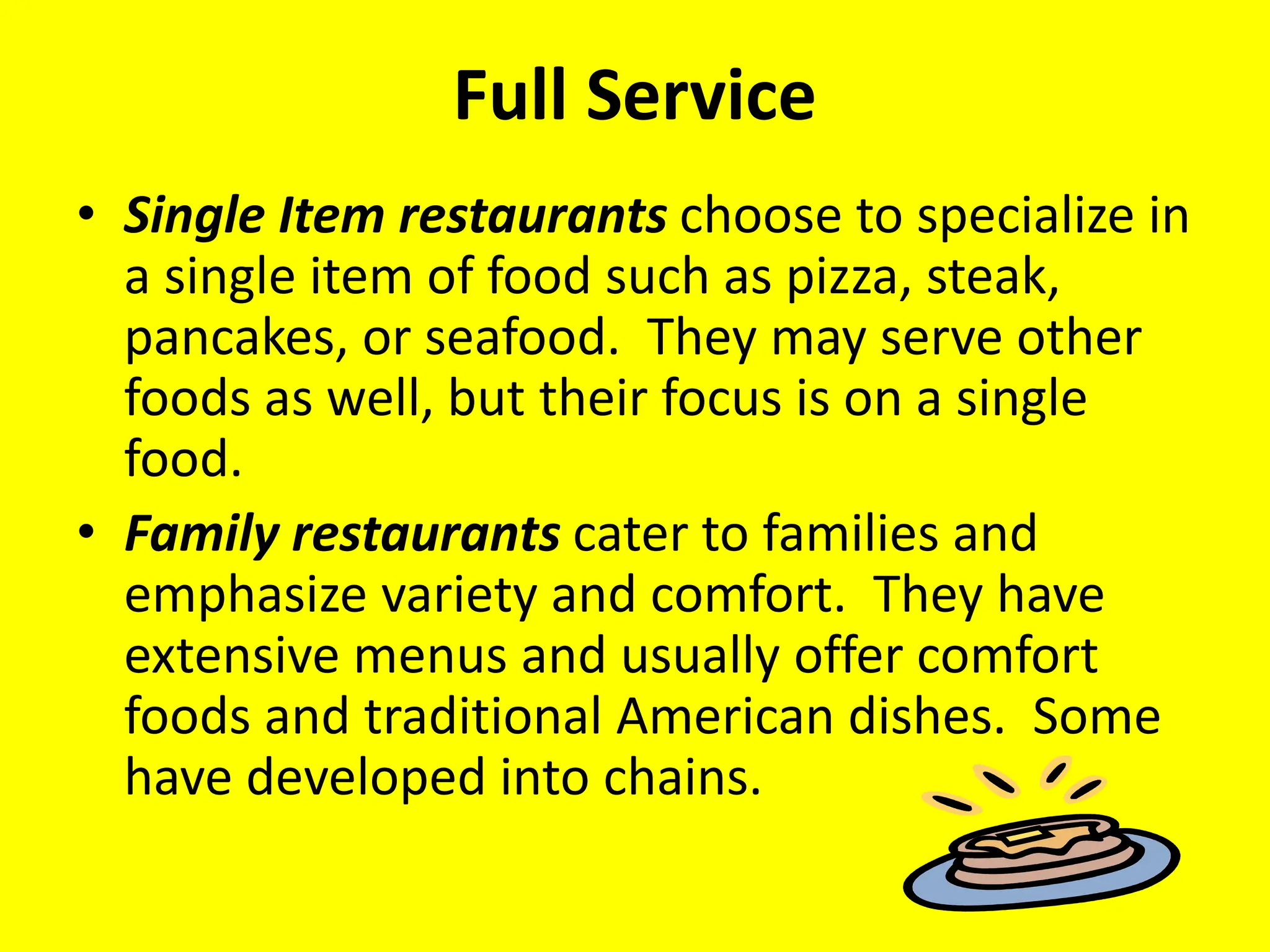 Full Service
• Single Item restaurants choose to specialize in
a single item of food such as pizza, steak,
pancakes, or seafood. They may serve other
foods as well, but their focus is on a single
food.
• Family restaurants cater to families and
emphasize variety and comfort. They have
extensive menus and usually offer comfort
foods and traditional American dishes. Some
have developed into chains.
 