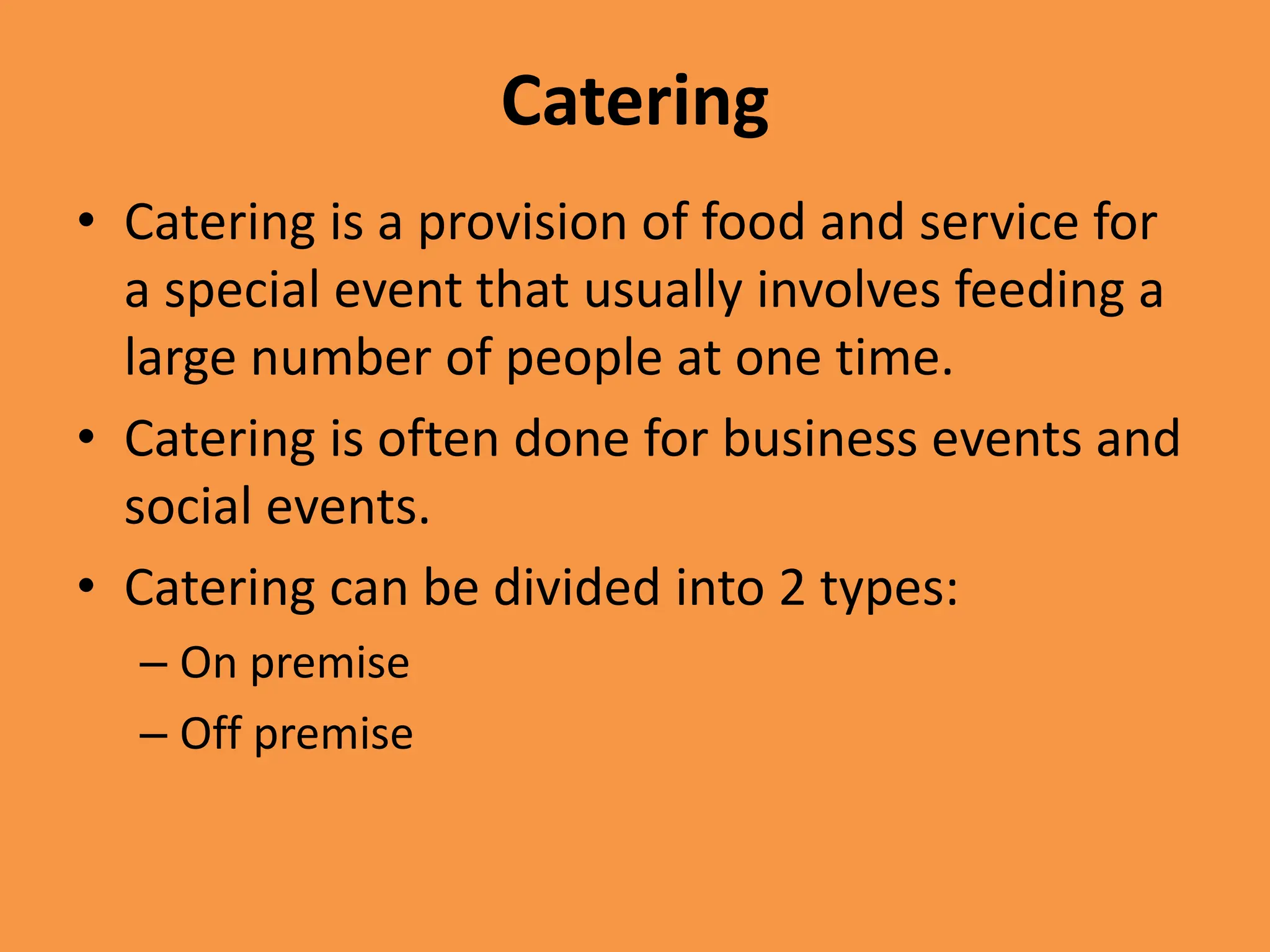 Catering
• Catering is a provision of food and service for
a special event that usually involves feeding a
large number of people at one time.
• Catering is often done for business events and
social events.
• Catering can be divided into 2 types:
– On premise
– Off premise
 
