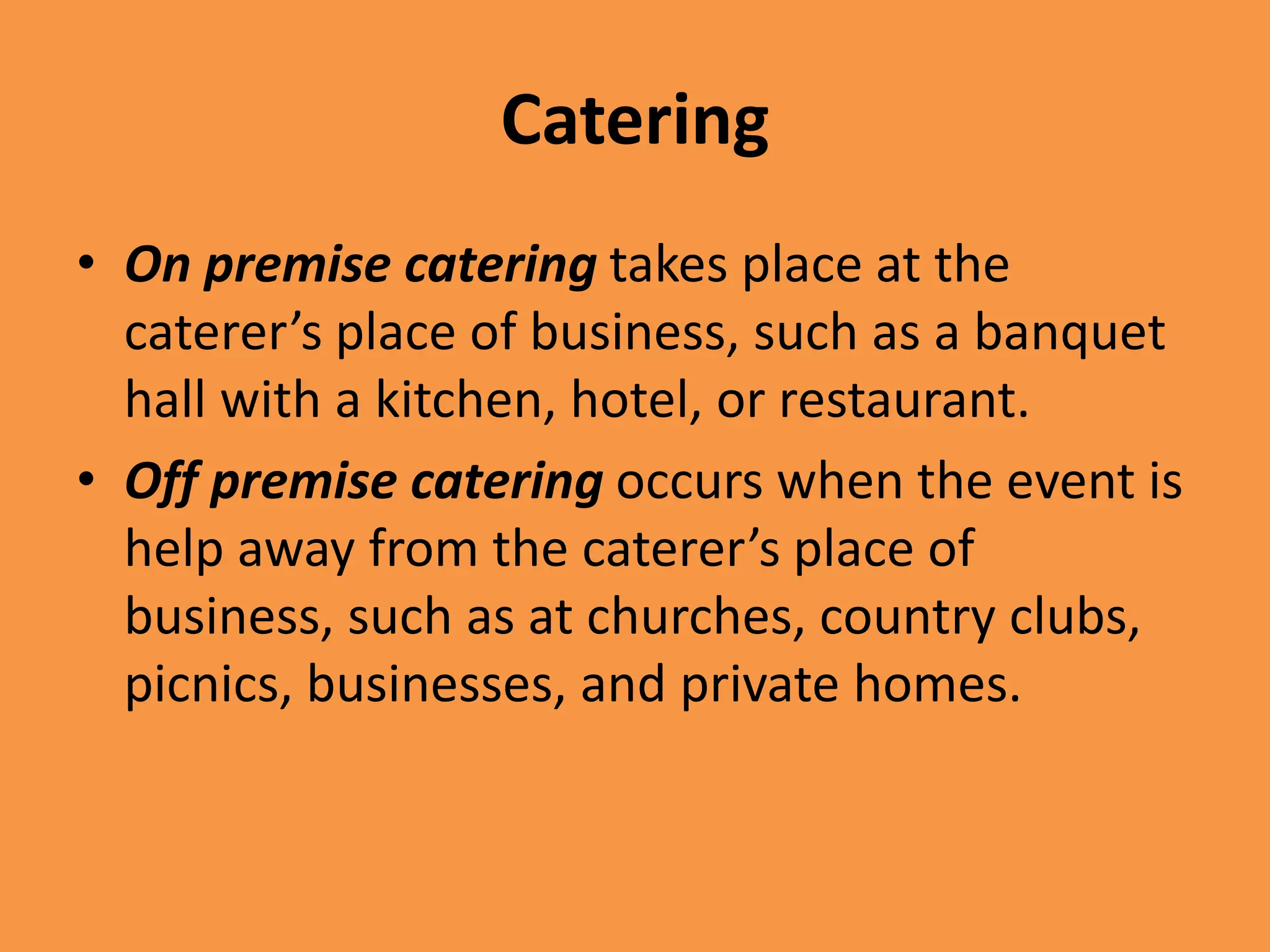 Catering
• On premise catering takes place at the
caterer’s place of business, such as a banquet
hall with a kitchen, hotel, or restaurant.
• Off premise catering occurs when the event is
help away from the caterer’s place of
business, such as at churches, country clubs,
picnics, businesses, and private homes.
 