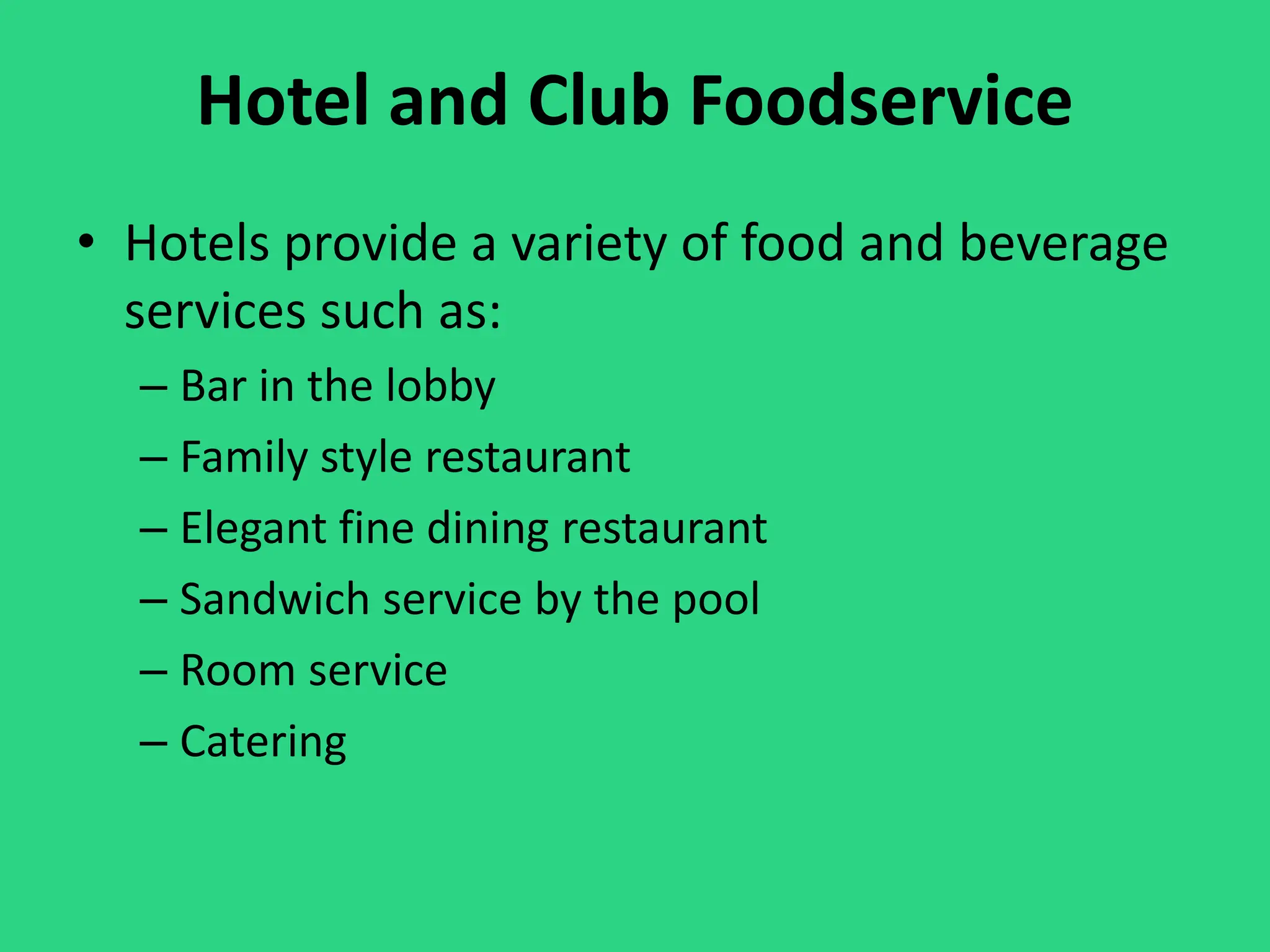 Hotel and Club Foodservice
• Hotels provide a variety of food and beverage
services such as:
– Bar in the lobby
– Family style restaurant
– Elegant fine dining restaurant
– Sandwich service by the pool
– Room service
– Catering
 