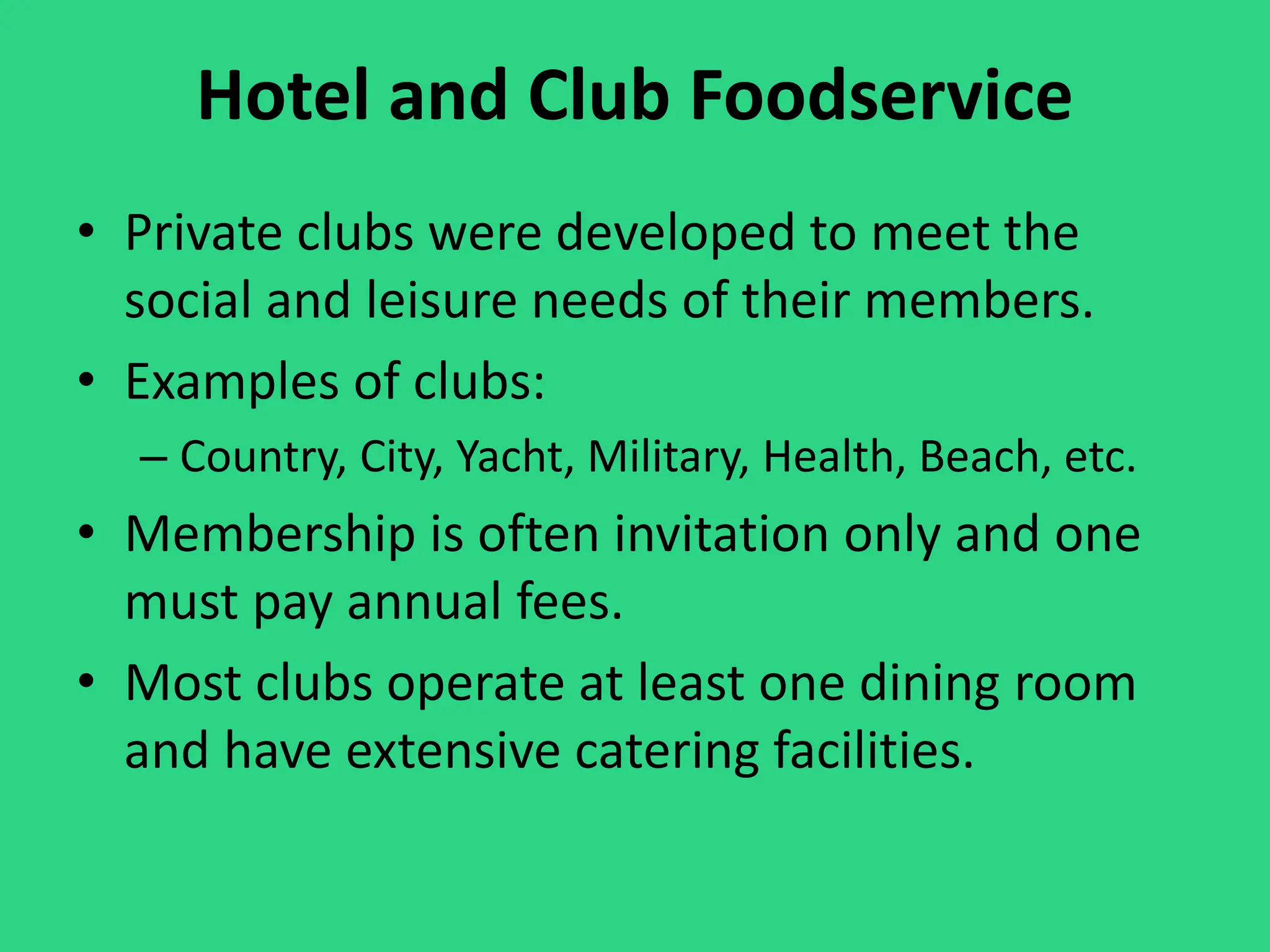 Hotel and Club Foodservice
• Private clubs were developed to meet the
social and leisure needs of their members.
• Examples of clubs:
– Country, City, Yacht, Military, Health, Beach, etc.
• Membership is often invitation only and one
must pay annual fees.
• Most clubs operate at least one dining room
and have extensive catering facilities.
 
