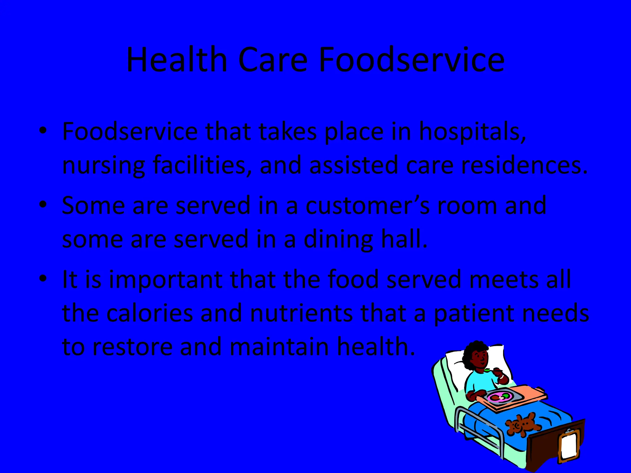 Health Care Foodservice
• Foodservice that takes place in hospitals,
nursing facilities, and assisted care residences.
• Some are served in a customer’s room and
some are served in a dining hall.
• It is important that the food served meets all
the calories and nutrients that a patient needs
to restore and maintain health.
 