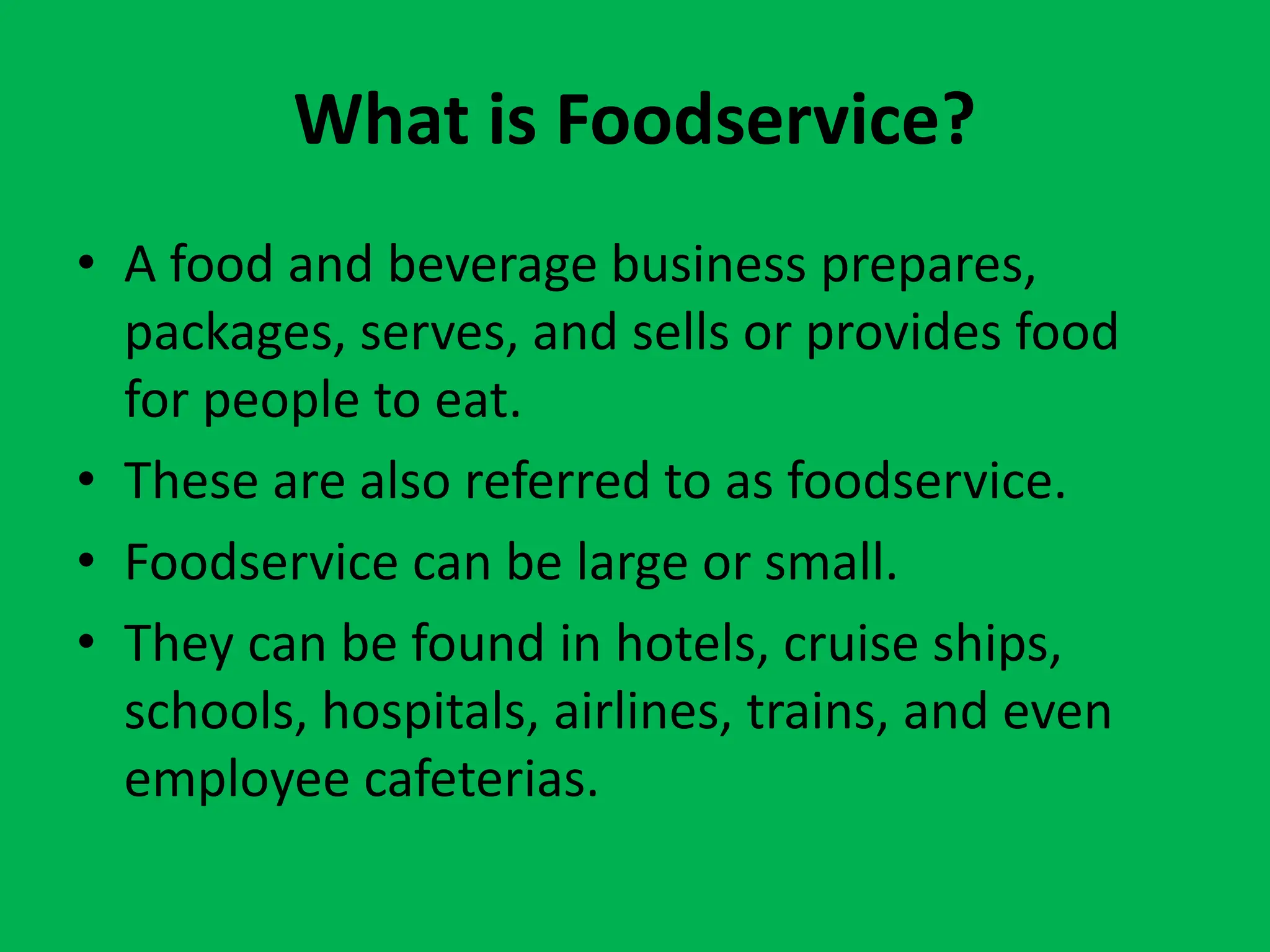 What is Foodservice?
• A food and beverage business prepares,
packages, serves, and sells or provides food
for people to eat.
• These are also referred to as foodservice.
• Foodservice can be large or small.
• They can be found in hotels, cruise ships,
schools, hospitals, airlines, trains, and even
employee cafeterias.
 