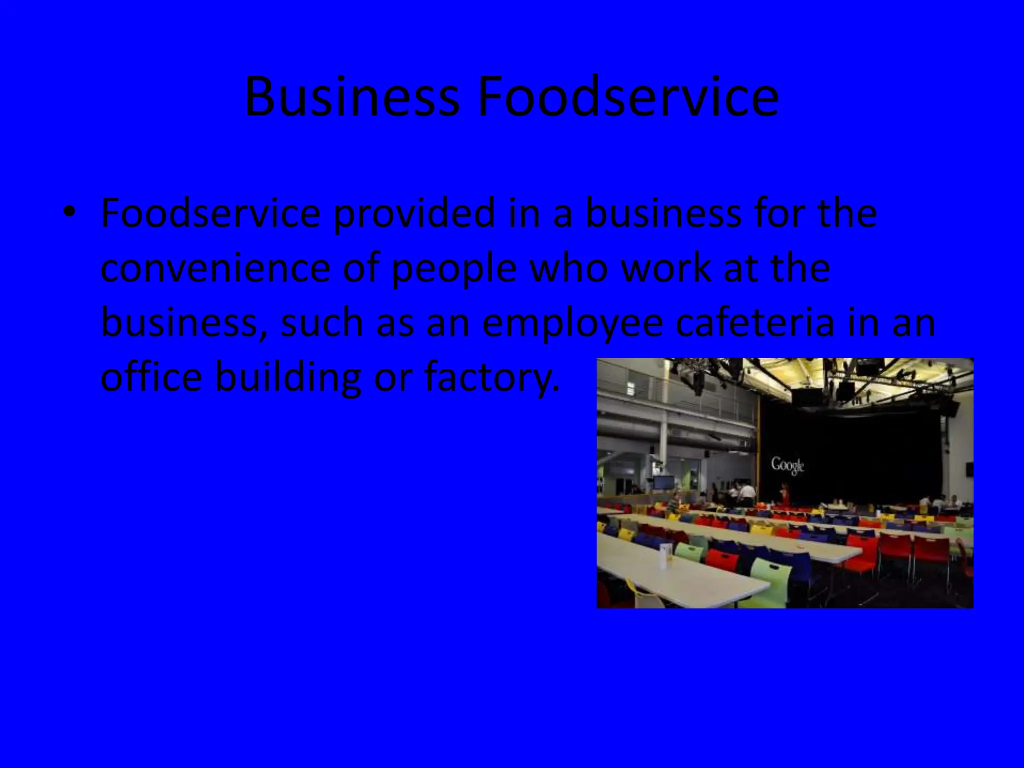 Business Foodservice
• Foodservice provided in a business for the
convenience of people who work at the
business, such as an employee cafeteria in an
office building or factory.
 