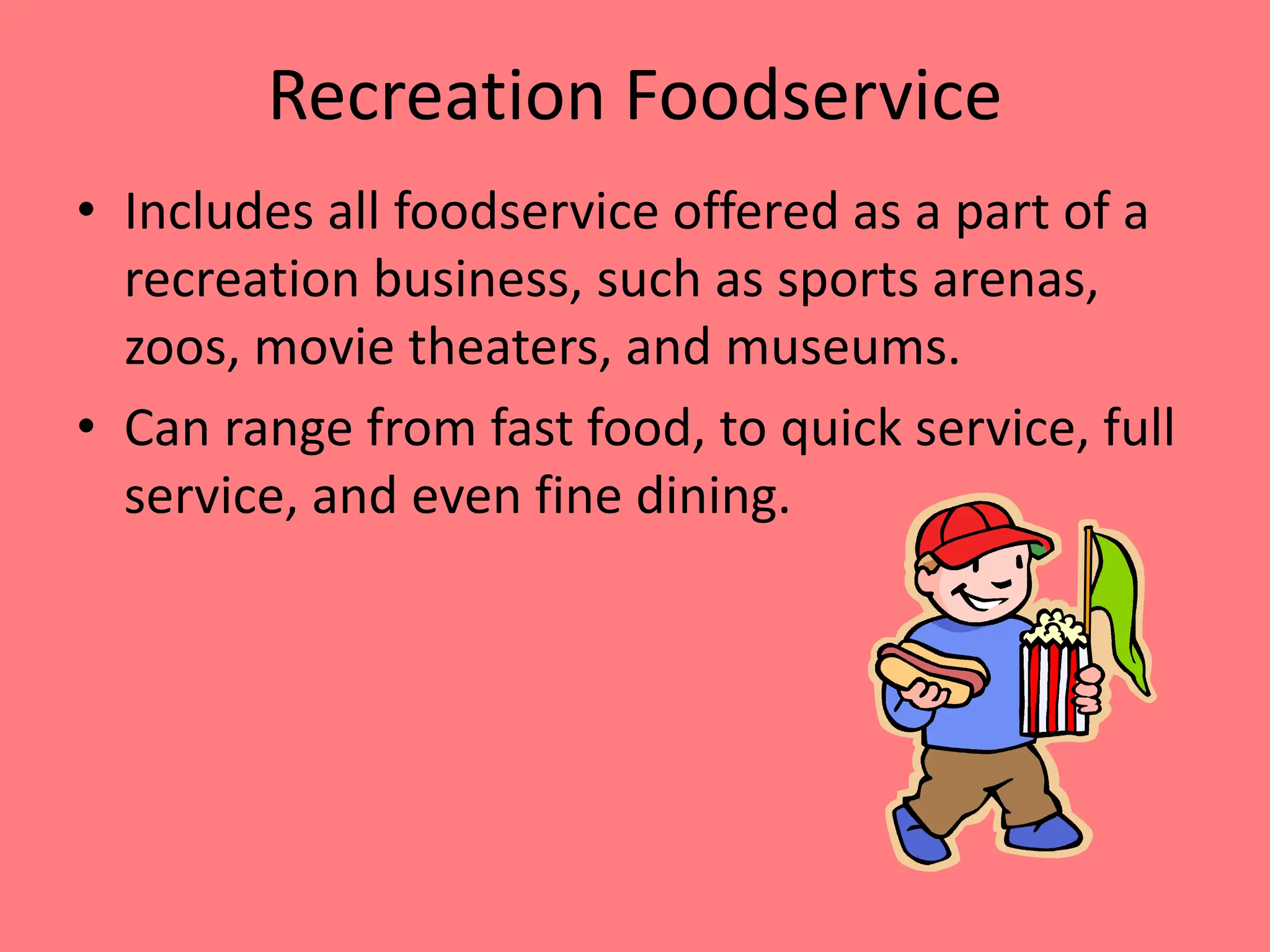 Recreation Foodservice
• Includes all foodservice offered as a part of a
recreation business, such as sports arenas,
zoos, movie theaters, and museums.
• Can range from fast food, to quick service, full
service, and even fine dining.
 