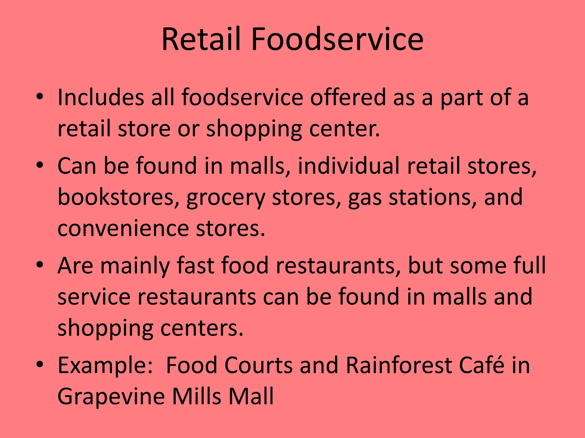 Retail Foodservice
• Includes all foodservice offered as a part of a
retail store or shopping center.
• Can be found in malls, individual retail stores,
bookstores, grocery stores, gas stations, and
convenience stores.
• Are mainly fast food restaurants, but some full
service restaurants can be found in malls and
shopping centers.
• Example: Food Courts and Rainforest Café in
Grapevine Mills Mall
 