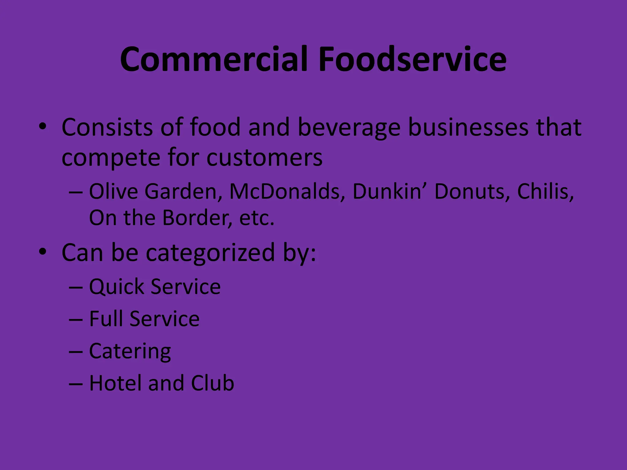Commercial Foodservice
• Consists of food and beverage businesses that
compete for customers
– Olive Garden, McDonalds, Dunkin’ Donuts, Chilis,
On the Border, etc.
• Can be categorized by:
– Quick Service
– Full Service
– Catering
– Hotel and Club
 