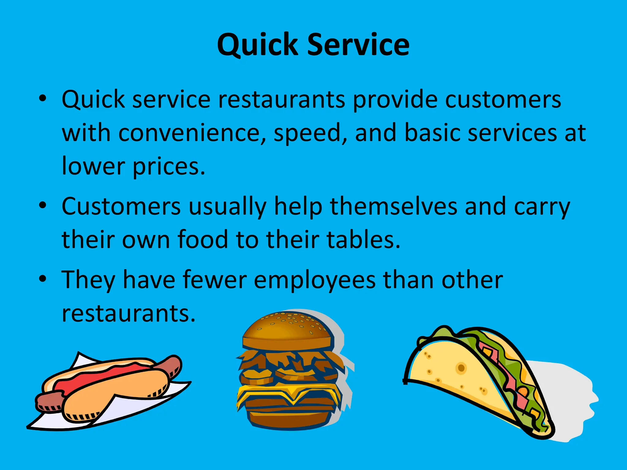 Quick Service
• Quick service restaurants provide customers
with convenience, speed, and basic services at
lower prices.
• Customers usually help themselves and carry
their own food to their tables.
• They have fewer employees than other
restaurants.
 