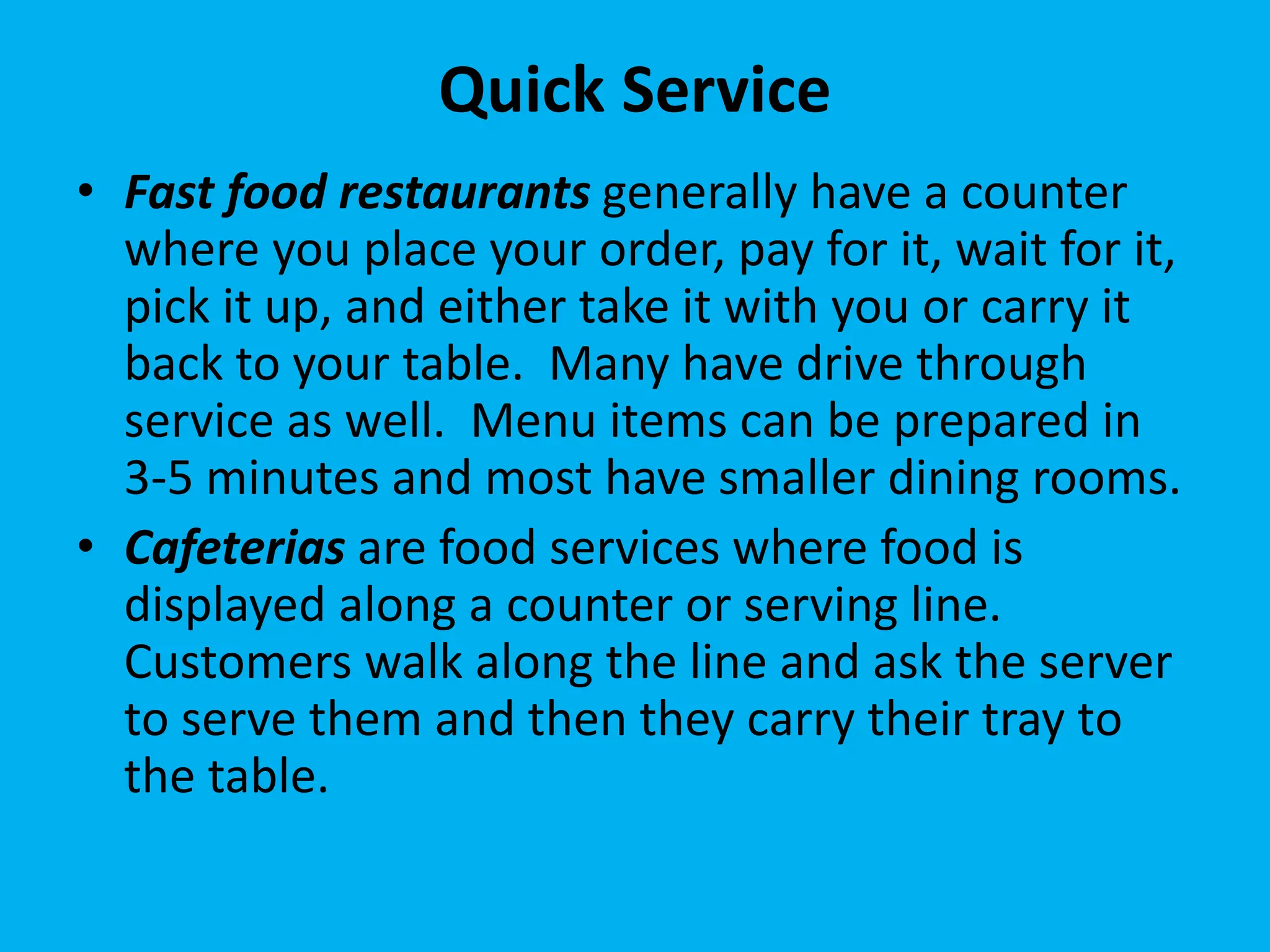 Quick Service
• Fast food restaurants generally have a counter
where you place your order, pay for it, wait for it,
pick it up, and either take it with you or carry it
back to your table. Many have drive through
service as well. Menu items can be prepared in
3-5 minutes and most have smaller dining rooms.
• Cafeterias are food services where food is
displayed along a counter or serving line.
Customers walk along the line and ask the server
to serve them and then they carry their tray to
the table.
 