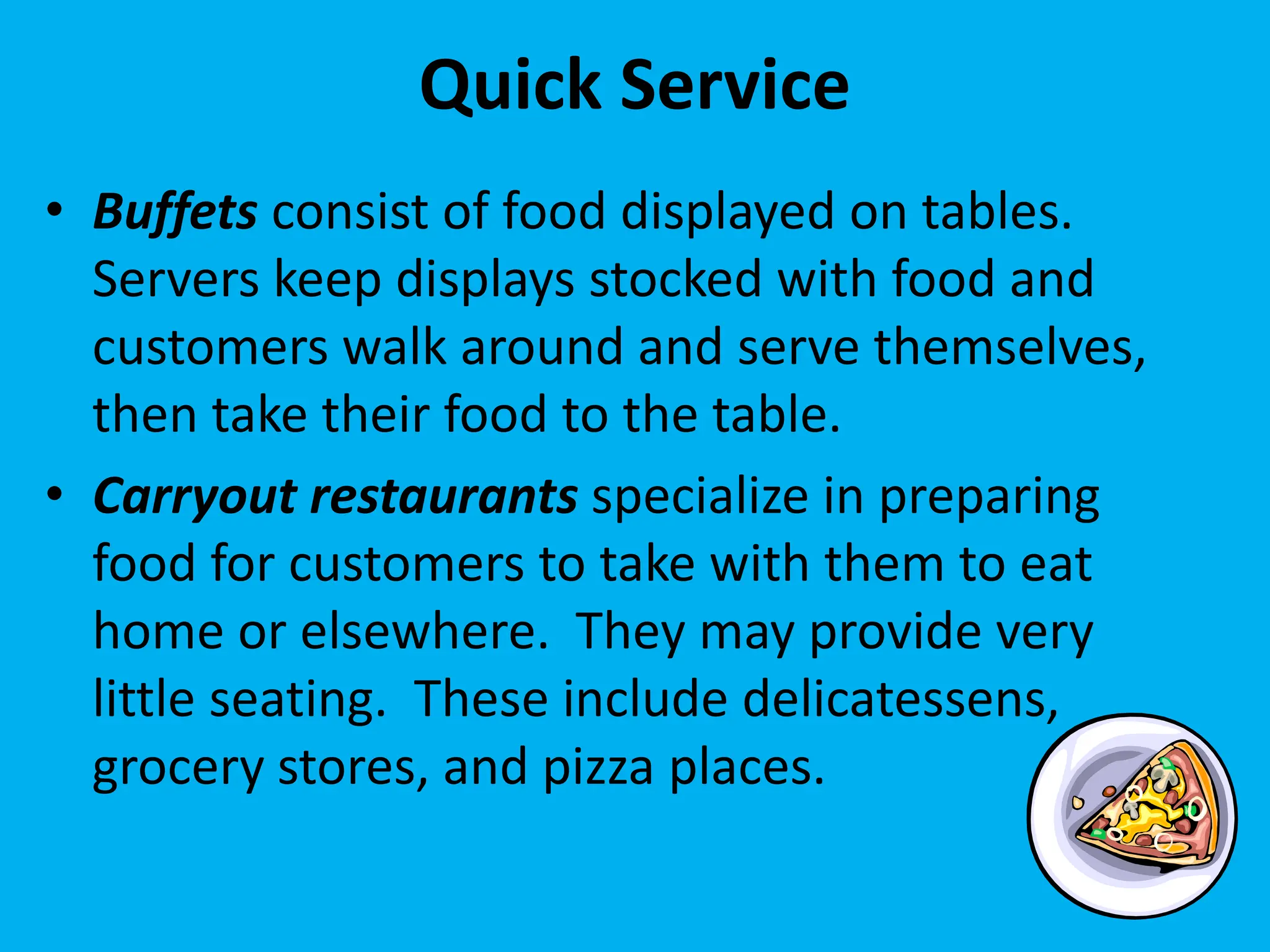 Quick Service
• Buffets consist of food displayed on tables.
Servers keep displays stocked with food and
customers walk around and serve themselves,
then take their food to the table.
• Carryout restaurants specialize in preparing
food for customers to take with them to eat
home or elsewhere. They may provide very
little seating. These include delicatessens,
grocery stores, and pizza places.
 