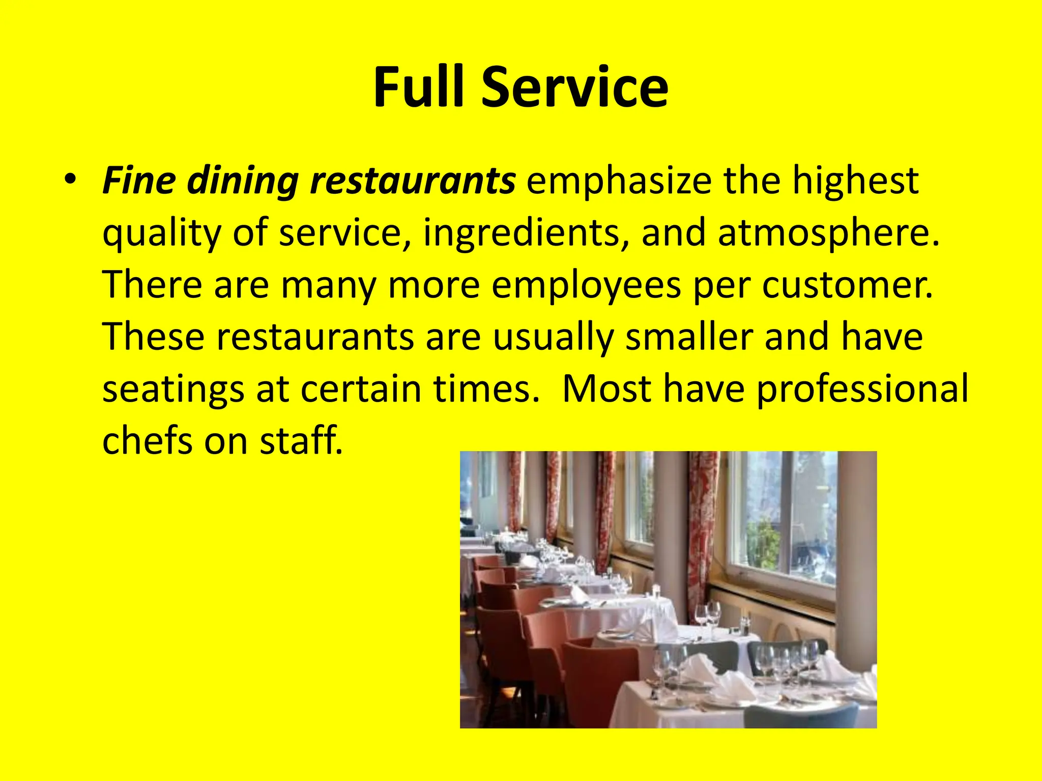 Full Service
• Fine dining restaurants emphasize the highest
quality of service, ingredients, and atmosphere.
There are many more employees per customer.
These restaurants are usually smaller and have
seatings at certain times. Most have professional
chefs on staff.
 