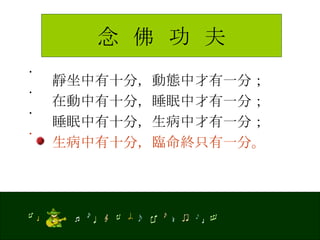 念  佛  功  夫 靜坐中有十分，動態中才有一分； 在動中有十分，睡眠中才有一分； 睡眠中有十分，生病中才有一分； 生病中有十分，臨命終只有一分。 