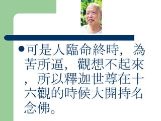 可是人臨命終時，為苦所逼，觀想不起來，所以釋迦世尊在十六觀的時候大開持名念佛。 