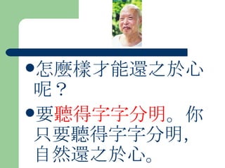 怎麼樣才能還之於心呢？ 要 聽得字字分明 。你只要聽得字字分明，自然還之於心。  