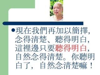 現在我們再加以簡擇，念得清楚、聽得明白，這裡邊只要 聽得明白 ，自然念得清楚。你聽明白了，自然念清楚嘛！ 