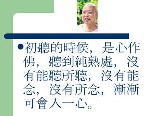 初聽的時候，是心作佛，聽到純熟處，沒有能聽所聽，沒有能念，沒有所念，漸漸可會入一心。  