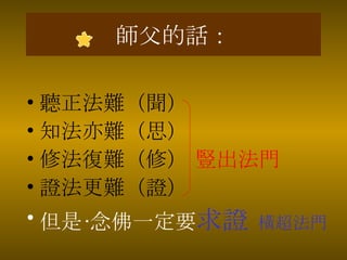 師父的話： 聽正法難（聞） 知法亦難（思） 修法復難（修）  豎出法門 證法更難（證） 但是•念佛一定要 求證   橫超法門 