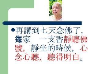 再講到七天念佛了，大家每一支香 靜聽佛號， 靜坐的時候， 心念心聽，聽得明白 。  