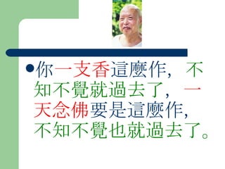 你 一支香 這麼作， 不知不覺就過去了 ， 一天念佛 要是這麼作， 不知不覺也就過去了。  