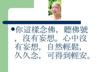 你這樣念佛，聽佛號，沒有妄想。心中沒有妄想，自然輕鬆，久久念，可得到輕安。  