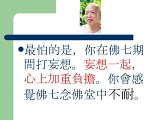最怕的是，你在佛七期間打妄想。 妄想一起，心上加重負擔 。你會感覺佛七念佛堂中 不耐 。  