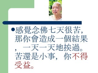感覺念佛七天很苦，那你會造成一個結果，一天一天地挨過。苦還是小事，你 不得受益。  