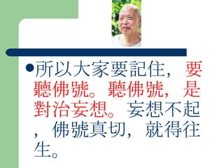 所以大家要記住， 要聽佛號。聽佛號，是對治妄想。 妄想不起，佛號真切，就得往生。 