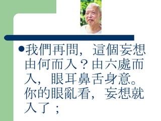 我們再問，這個妄想由何而入？由六處而入，眼耳鼻舌身意。你的眼亂看，妄想就入了；   