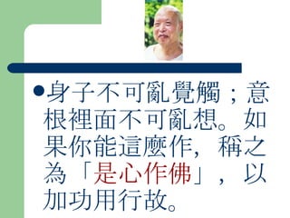 身子不可亂覺觸；意根裡面不可亂想。如果你能這麼作，稱之為「 是心作佛 」，以加功用行故。  