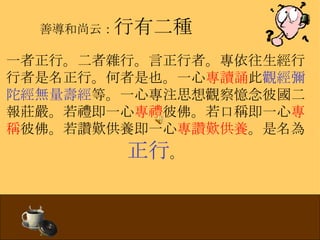 善導和尚云： 行有二種 一者正行。二者雜行。言正行者。專依往生經行行者是名正行。何者是也。一心 專讀誦 此 觀經彌陀經無量壽經 等。一心專注思想觀察憶念彼國二報莊嚴。若禮即 一心 專禮 彼佛。若口稱即一心 專稱 彼佛。若讚歎供養即一心 專讚歎供養 。是名為 正行 。 